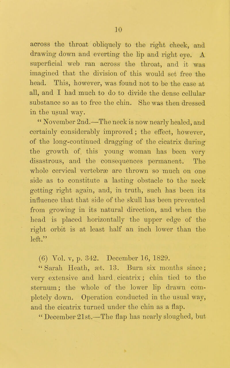 across the throat obliquely to the right cheek, and drawing down and everting the lip and right eye. A superficial web ran across the throat, and it was imagined that the division of this would set free the head. This, however, was found not to be the case at all, and I had much to do to divide the dense cellular substance so as to free the chin. She was then dressed in the usual way. “ November 2nd.—The neck is now nearly healed, and certainly considerably improved; the effect, however, of the long-continued dragging of the cicatrix during the growth of this young woman has been very disastrous, and the consequences permanent. The whole cervical vertebras are thrown so much on one side as to constitute a lasting obstacle to the neck getting right again, and, in truth, such has been its influence that that side of the skull has been prevented from growing in its natural direction, and when the head is placed horizontally the upper edge of the right orbit is at least half an inch lower than the left.” (6) Vol. v, p. 342. December 16, 1829. “Sarah Heath, set. 13. Burn six months since; very extensive and hard cicatrix; chin tied to the sternum; the whole of the lower lip drawn com- pletely down. Operation conducted in the usual way, and the cicatrix turned under the chin as a flap. “ December 21st.—The flap has nearly sloughed, but