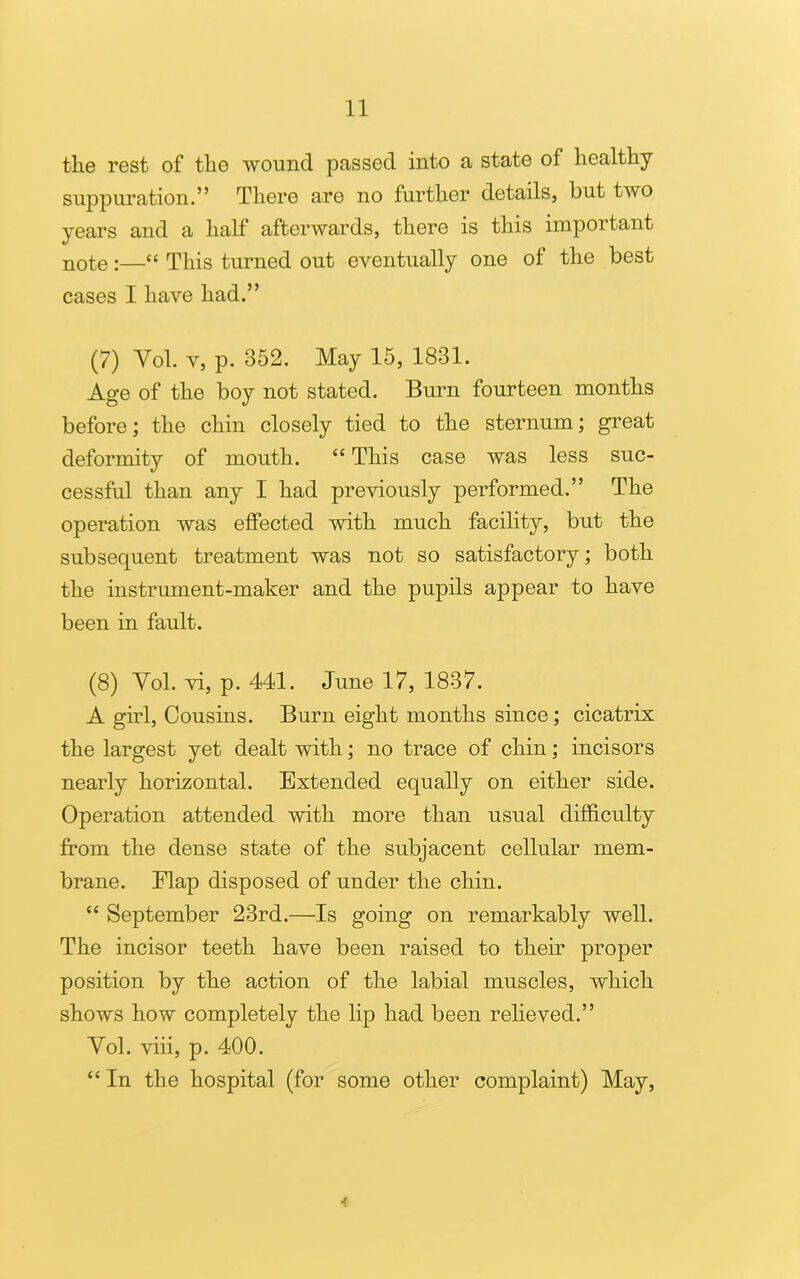 tlie rest of the wound passed into a state of healthy suppuration.” There are no further details, but two years and a half afterwards, there is this important note:—“ This turned out eventually one of the best cases I have had.” (7) Vol. v, p. 352. May 15, 1831. Age of the boy not stated. Burn fourteen months before; the chin closely tied to the sternum; great deformity of mouth. “ This case was less suc- cessful than any I had previously performed.” The operation was effected with much facility, but the subsequent treatment was not so satisfactory; both the instrument-maker and the pupils appear to have been in fault. (8) Vol. vi, p. 441. June 17, 1837. A girl, Cousins. Burn eight months since; cicatrix the largest yet dealt with; no trace of chin; incisors nearly horizontal. Extended equally on either side. Operation attended with more than usual difficulty from the dense state of the subjacent cellular mem- brane. Flap disposed of under the chin. “ September 23rd.—Is going on remarkably well. The incisor teeth have been raised to their proper position by the action of the labial muscles, which shows how completely the lip had been relieved.” Vol. viii, p. 400. “ In the hospital (for some other complaint) May, 4