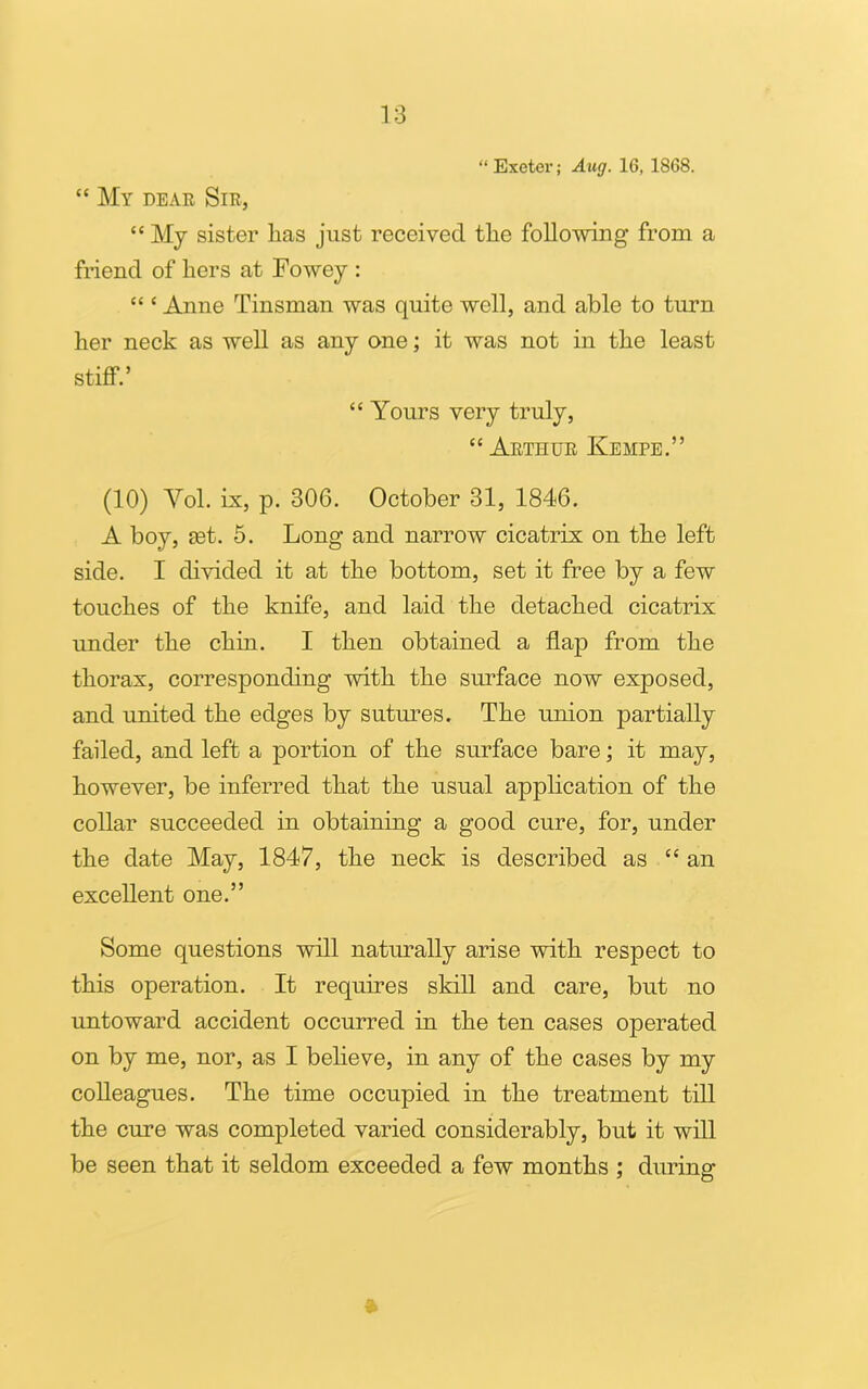 “ Exeter; Aug. 16, 1868. “ My dear Sir, “ My sister has just received the following from a friend of hers at Fowey : “ c Anne Tinsman was quite well, and able to turn her neck as well as any one; it was not in the least stiff.’ “ Yours very truly, “ Arthur Kempe.” (10) Yol. Lx, p. 306. October 31, 1846. A boy, let. 5. Long and narrow cicatrix on the left side. I divided it at the bottom, set it free by a few touches of the knife, and laid the detached cicatrix under the chin. I then obtained a flap from the thorax, corresponding wdth the surface now exposed, and united the edges by sutures. The union partially failed, and left a portion of the surface bare; it may, however, be inferred that the usual application of the collar succeeded in obtaining a good cure, for, under the date May, 1847, the neck is described as “ an excellent one.” Some questions will naturally arise with respect to this operation. It requires skill and care, but no untoward accident occurred in the ten cases operated on by me, nor, as I believe, in any of the cases by my colleagues. The time occupied in the treatment till the cure was completed varied considerably, but it will be seen that it seldom exceeded a few months ; during