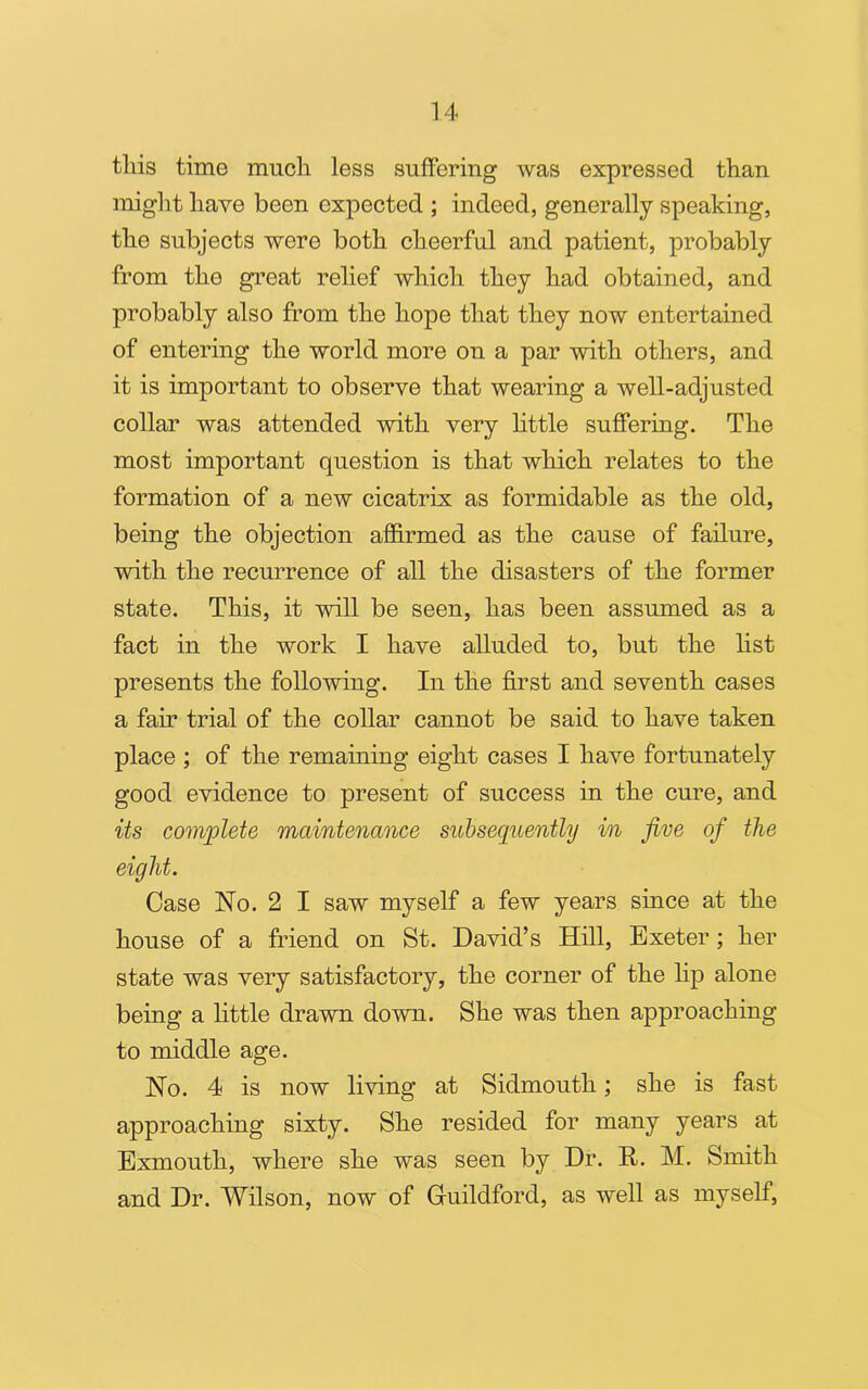 tliis time much less suffering was expressed than might have been expected ; indeed, generally speaking, the subjects were both cheerful and patient, probably from the great relief which they had obtained, and probably also from the hope that they now entertained of entering the world more on a par with others, and it is important to observe that wearing a well-adjusted collar was attended with very little suffering. The most important question is that which relates to the formation of a new cicatrix as formidable as the old, being the objection affirmed as the cause of failure, with the recurrence of all the disasters of the former state. This, it will be seen, has been assumed as a fact in the work I have alluded to, but the list presents the following. In the first and seventh cases a fah- trial of the collar cannot be said to have taken place ; of the remaining eight cases I have fortunately good evidence to present of success in the cure, and its complete maintenance subsequently in jive of the eight. Case No. 2 I saw myself a few years since at the house of a friend on St. David’s Hill, Exeter; her state was very satisfactory, the corner of the lip alone being a little drawn down. She was then approaching to middle age. No. 4 is now living at Sidmouth; she is fast approaching sixty. She resided for many years at Exmouth, where she was seen by Dr. It. M. Smith and Dr. Wilson, now of Guildford, as well as myself,