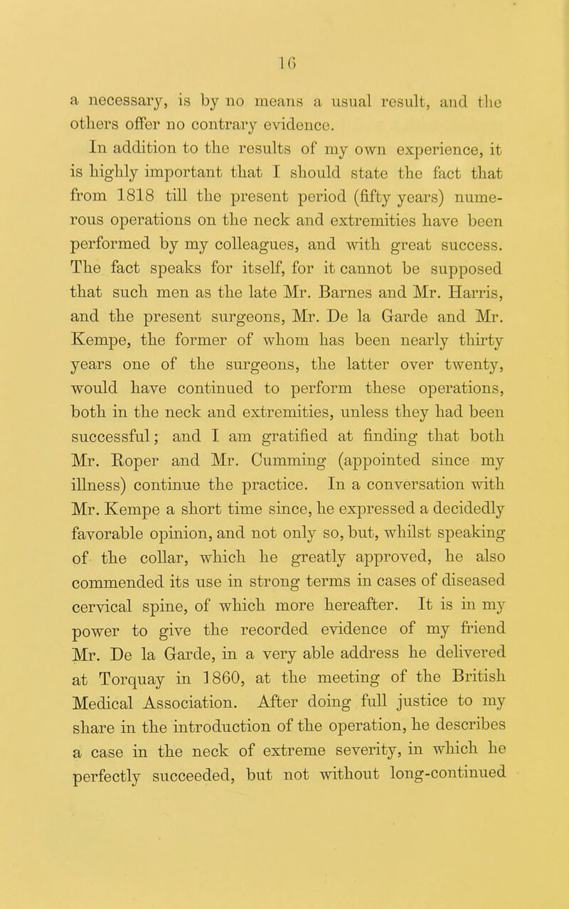 a necessary, is by no means a usual result, and the others offer no contrary evidence. In addition to the results of my own experience, it is highly important that I should state the fact that from 1818 till the present period (fifty years) nume- rous operations on the neck and extremities have been performed by my colleagues, and with great success. The fact speaks for itself, for it cannot be supposed that such men as the late Mr. Barnes and Mr. Harris, and the present surgeons, Mr. De la Garde and Mr. Kempe, the former of whom has been nearly thirty years one of the surgeons, the latter over twenty, would have continued to perform these operations, both in the neck and extremities, unless they had been successful; and I am gratified at finding that both Mr. Roper and Mr. Cumming (appointed since my illness) continue the practice. In a conversation with Mr. Kempe a short time since, he expressed a decidedly favorable opinion, and not only so, but, whilst speaking of the collar, which he greatly approved, he also commended its use in strong terms in cases of diseased cervical spine, of which more hereafter. It is in my power to give the recorded evidence of my friend Mr. De la Garde, in a very able address he delivered at Torquay in I860, at the meeting of the British Medical Association. After doing full justice to my share in the introduction of the operation, he describes a case in the neck of extreme severity, in which he perfectly succeeded, but not without long-continued