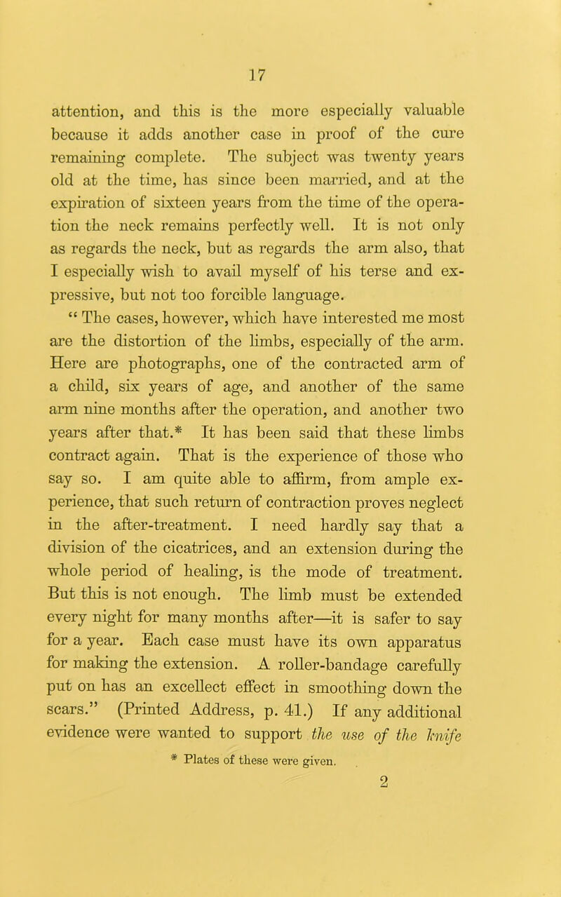 attention, and this is the more especially valuable because it adds another case in proof of the cure remaining complete. The subject was twenty years old at the time, has since been married, and at the expiration of sixteen years from the time of the opera- tion the neck remains perfectly well. It is not only as regards the neck, but as regards the arm also, that I especially wish to avail myself of his terse and ex- pressive, but not too forcible language. “ The cases, however, which have interested me most are the distortion of the limbs, especially of the arm. Here are photographs, one of the contracted arm of a child, six years of age, and another of the same arm nine months after the operation, and another two years after that.* It has been said that these limbs contract again. That is the experience of those who say so. I am quite able to affirm, from ample ex- perience, that such return of contraction proves neglect in the after-treatment. I need hardly say that a division of the cicatrices, and an extension during the whole period of healing, is the mode of treatment. But this is not enough. The limb must be extended every night for many months after—it is safer to say for a year. Bach case must have its own apparatus for making the extension. A roller-bandage carefully put on has an excellect effect in smoothing down the scars.” (Printed Address, p. 41.) If any additional evidence were wanted to support the use of the knife * Plates of these were given. 2