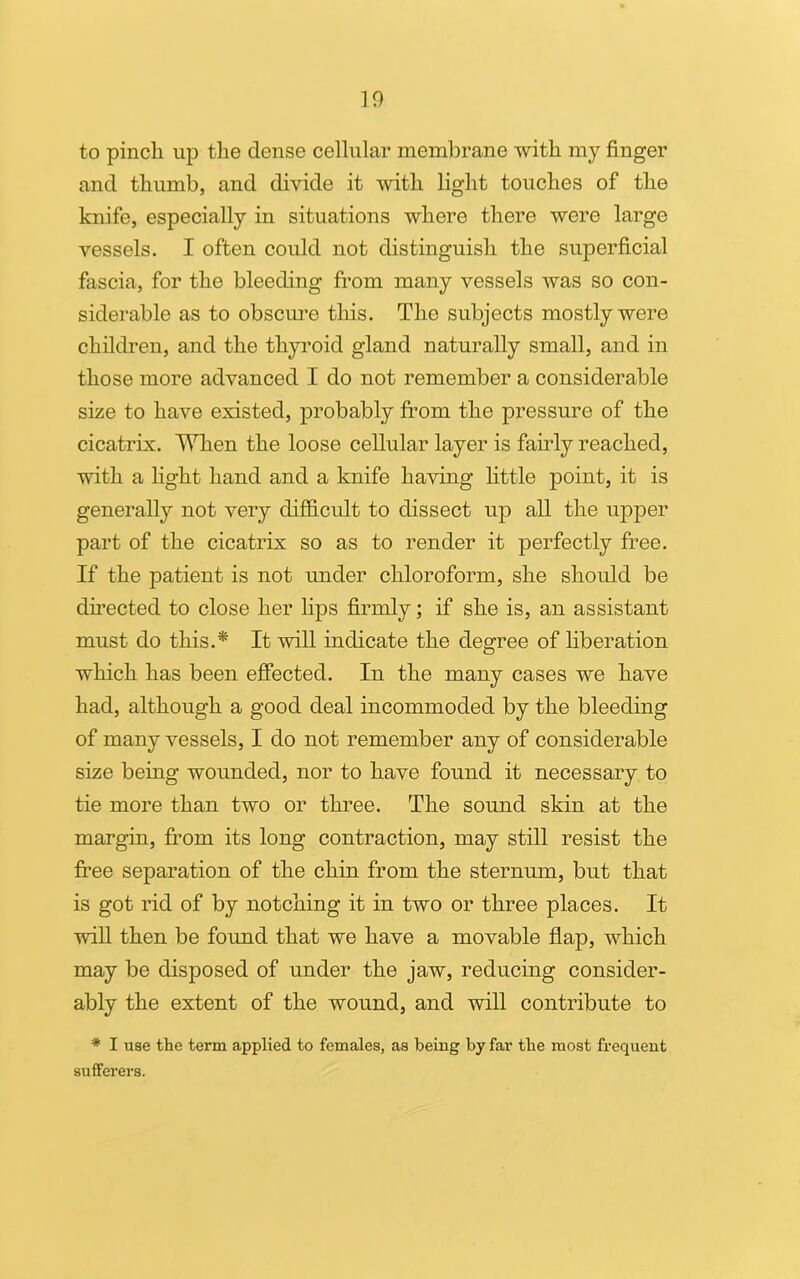 to pinch up the dense cellular membrane with my finger and thumb, and divide it with light touches of the knife, especially in situations where there were large vessels. I often could not distinguish the superficial fascia, for the bleeding from many vessels was so con- siderable as to obscure this. The subjects mostly were children, and the thyroid gland naturally small, and in those more advanced I do not remember a considerable size to have existed, probably from the pressure of the cicatrix. When the loose cellular layer is fairly reached, with a light hand and a knife having little point, it is generally not very difficult to dissect up all the upper part of the cicatrix so as to render it perfectly free. If the patient is not under chloroform, she should be directed to close her lips firmly; if she is, an assistant must do this.* It will indicate the degree of liberation which has been effected. In the many cases we have had, although a good deal incommoded by the bleeding of many vessels, I do not remember any of considerable size being wounded, nor to have found it necessary to tie more than two or three. The sound shin at the margin, from its long contraction, may still resist the free separation of the chin from the sternum, but that is got rid of by notching it in two or three places. It will then be found that we have a movable flap, which may be disposed of under the jaw, reducing consider- ably the extent of the wound, and will contribute to * I use the term applied to females, as being by far the most frequent sufferers.