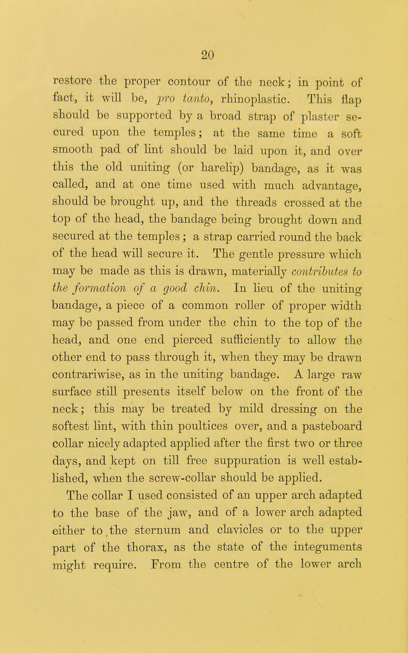 restore the proper contour of the neck; in point of fact, it will be, pro tcmto, rhinoplastic. This flap should be supported by a broad strap of plaster se- cured upon the temples; at the same time a soft smooth pad of lint should be laid upon it, and over this the old uniting (or harelip) bandage, as it was called, and at one time used with much advantage, should be brought up, and the threads crossed at the top of the head, the bandage being brought down and secured at the temples; a strap carried round the back of the head will secure it. The gentle pressure which may be made as this is drawn, materially contributes to the formation of a good chin. In lieu of the uniting bandage, a piece of a common roller of proper width may be passed from under the chin to the top of the head, and one end pierced sufficiently to allow the other end to pass through it, when they may be drawn contrariwise, as in the uniting bandage. A large raw surface still presents itself below on the front of the neck; this may be treated by mild dressing on the softest lint, with thin poultices over, and a pasteboard collar nicely adapted applied after the first two or three days, and kept on till free suppuration is well estab- lished, when the screw-collar should be applied. The collar I used consisted of an upper arch adapted to the base of the jaw, and of a lower arch adapted either to the sternum and clavicles or to the upper part of the thorax, as the state of the integuments might require. From the centre of the lower arch