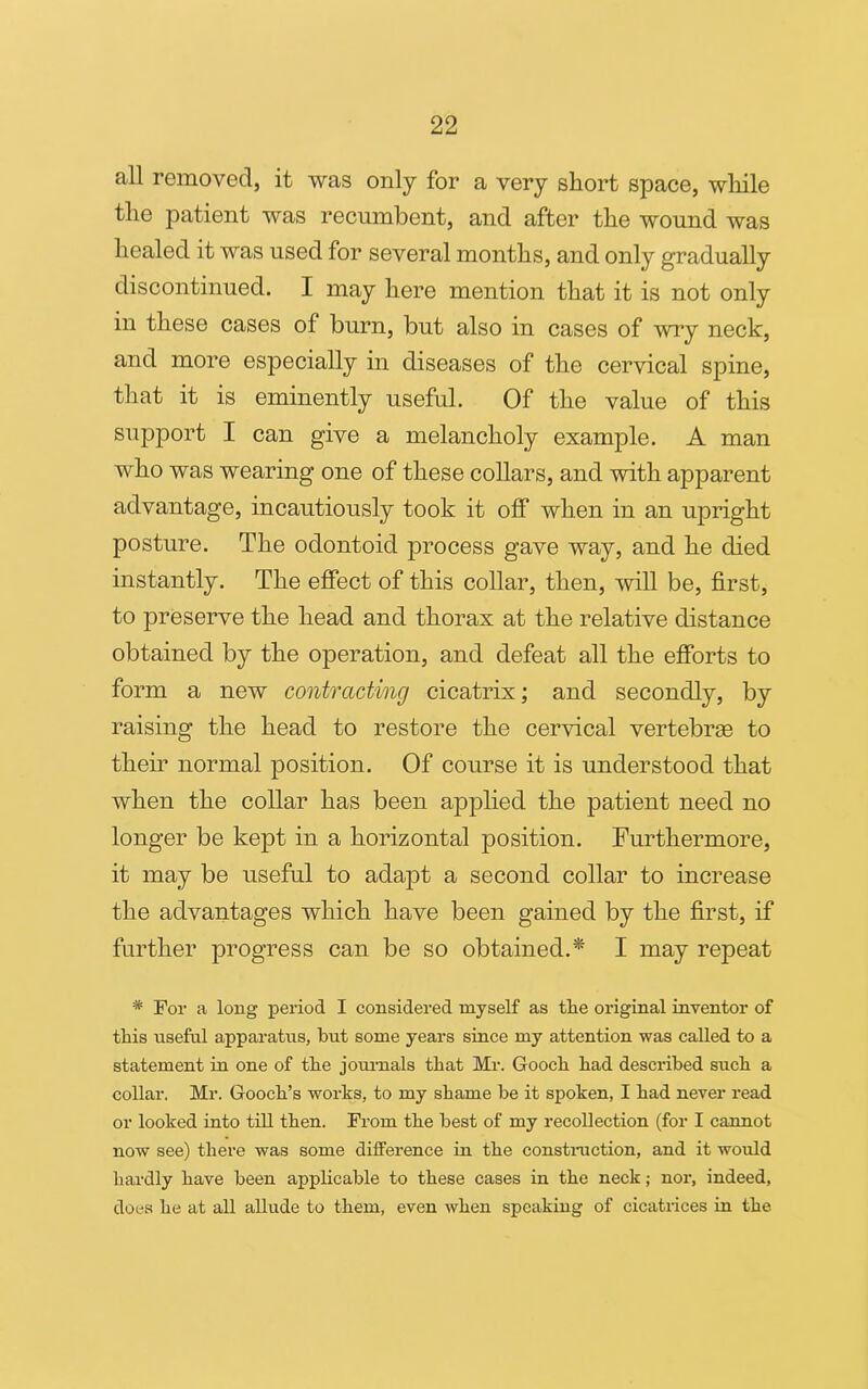 all removed, it was only for a very short space, while the patient was recumbent, and after the wound was healed it was used for several months, and only gradually discontinued. I may here mention that it is not only in these cases of burn, but also in cases of wry neck, and more especially in diseases of the cervical spine, that it is eminently useful. Of the value of this support I can give a melancholy example. A man who was wearing one of these collars, and with apparent advantage, incautiously took it off when in an upright posture. The odontoid process gave way, and he died instantly. The effect of this collar, then, will be, first, to preserve the head and thorax at the relative distance obtained by the operation, and defeat all the efforts to form a new contracting cicatrix; and secondly, by raising the head to restore the cervical vertebras to their normal position. Of course it is understood that when the collar has been applied the patient need no longer be kept in a horizontal position. Furthermore, it may be useful to adapt a second collar to increase the advantages which have been gained by the first, if further progress can be so obtained.* I may repeat # For a long period I considered myself as the original inventor of this useful apparatus, but some years since my attention was called to a statement in one of the journals that Mr. Gooch had described such a collar. Mr. Gooch’s works, to my shame be it spoken, I had never read or looked into till then. From the best of my recollection (for I cannot now see) there was some difference in the construction, and it would hardly have been applicable to these cases in the neck; nor, indeed, does he at all allude to them, even when speaking of cicatrices in the