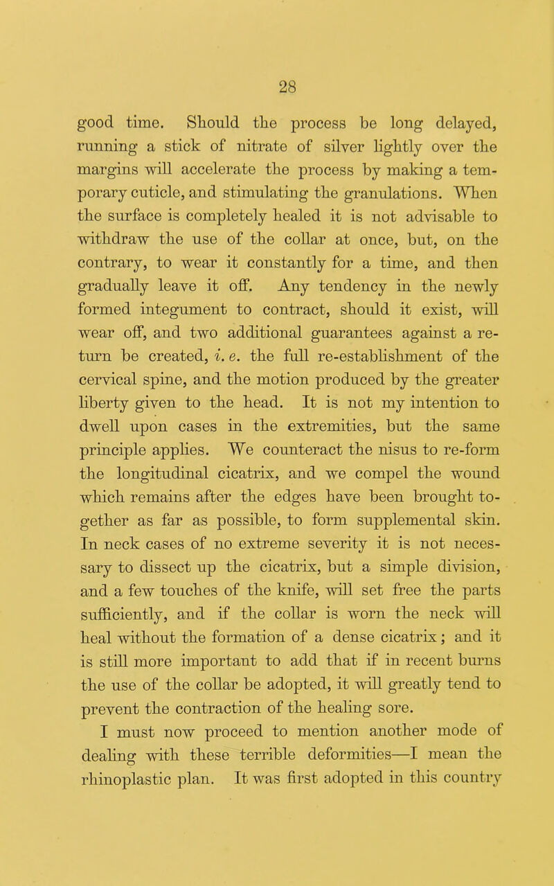 good time. Should the process be long delayed, running a stick of nitrate of silver lightly over the margins will accelerate the process by making a tem- porary cuticle, and stimulating the granulations. When the surface is completely healed it is not advisable to withdraw the use of the collar at once, but, on the contrary, to wear it constantly for a time, and then gradually leave it off. Any tendency in the newly formed integument to contract, should it exist, will wear off, and two additional guarantees against a re- turn be created, i. e. the full re-establishment of the cervical spine, and the motion produced by the greater liberty given to the head. It is not my intention to dwell upon cases in the extremities, but the same principle applies. We counteract the nisus to re-form the longitudinal cicatrix, and we compel the wound which remains after the edges have been brought to- gether as far as possible, to form supplemental skin. In neck cases of no extreme severity it is not neces- sary to dissect up the cicatrix, but a simple division, and a few touches of the knife, will set free the parts sufficiently, and if the collar is worn the neck will heal without the formation of a dense cicatrix; and it is still more important to add that if in recent burns the use of the collar be adopted, it will greatly tend to prevent the contraction of the healing sore. I must now proceed to mention another mode of dealing with these terrible deformities—I mean the rliinoplastic plan. It was first adopted in this country