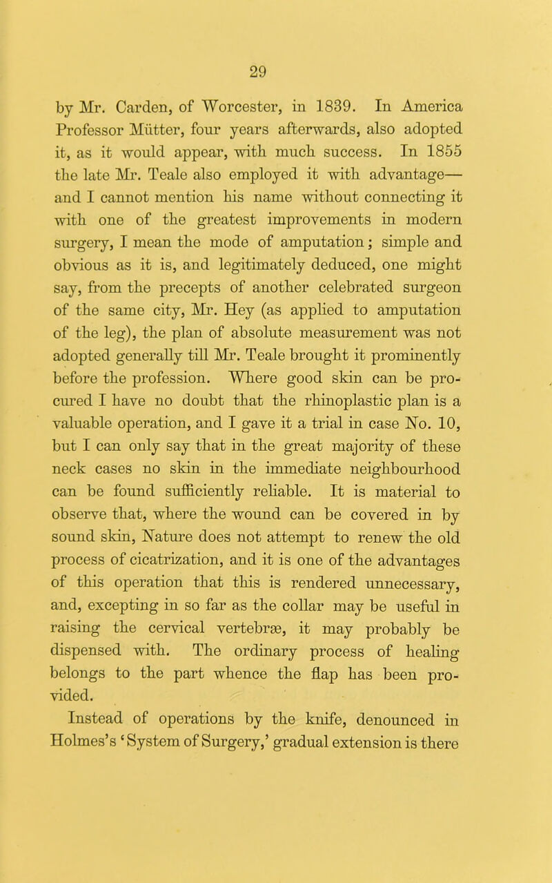 by Mr. Carden, of Worcester, in 1839. In America Professor Mutter, four years afterwards, also adopted it, as it would appear, with much, success. In 1855 the late Mr. Teale also employed it with advantage— and I cannot mention his name without connecting it with one of the greatest improvements in modern surgery, I mean the mode of amputation; simple and obvious as it is, and legitimately deduced, one might say, from the precepts of another celebrated surgeon of the same city, Mr. Hey (as applied to amputation of the leg), the plan of absolute measurement was not adopted generally till Mr. Teale brought it prominently before the profession. Where good skin can be pro- cured I have no doubt that the rhinoplastic plan is a valuable operation, and I gave it a trial in case No. 10, but I can only say that in the great majority of these neck cases no skin in the immediate neighbourhood can be found sufficiently reliable. It is material to observe that, where the wound can be covered in by sound skin, Nature does not attempt to renew the old process of cicatrization, and it is one of the advantages of this operation that this is rendered unnecessary, and, excepting in so far as the collar may be useful in raising the cervical vertebras, it may probably be dispensed with. The ordinary process of healing belongs to the part whence the flap has been pro- vided. Instead of operations by the knife, denounced in Holmes’s ‘ System of Surgery,’ gradual extension is there