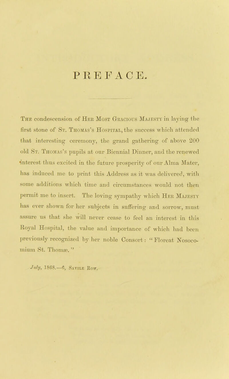 PREFACE The condescension of Her Most Gracious Majesty in laying the first stone of St. Thomas’s Hospital, the success which attended that interesting ceremony, the grand gathering of above 200 old St. Thomas’s pupils at our Biennial Dinner, and the renewed •interest thus excited in the future prosperity of our Alma Mater, has induced me to print this Address as it was delivered, with some additions which time and circumstances would not then permit me to insert. The loving sympathy which Her Majesty has ever shown for her subjects in suffering and sorrow, must assure us that she will never cease to feel an interest in this Royal Hospital, the value and importance of which had been previously recognized by her noble Consort: “ Floreat Nosoco- mium St. Thomas. ” July, 1868.—6, Savilf, Row.