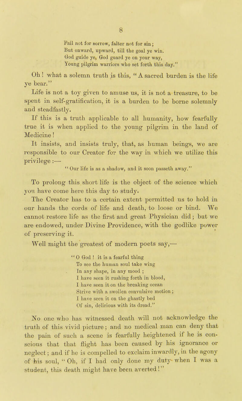 Fail not for Borrow, falter not for sin; But onward, upward, till the goal ye win. God guide ye, God guard ye on your way, Young pilgrim warriors who set forth this day.” Oh ! what a solemn truth is this, “A sacred burden is the life ye bear.” Life is not a toy given to amuse us, it is not a treasure, to be spent in self-gratification, it is a burden to be borne solemnly and steadfastly. If this is a truth applicable to all humanity, how fearfully true it is when applied to the young pilgrim in the land of Medicine! It insists, and insists truly, that, as human beings, we are responsible to our Creator for the way in which we utilize this privilege :— “ Our life is as a shadow, and it soon passeth away.” To prolong this short life is the object of the science which you have come here this day to study. The Creator has to a certain extent permitted us to hold in our hands the cords of life and death, to loose or bind. We cannot restore life as the first and great Physician did; but we are endowed, under Divine Providence, with the godlike power of preserving it. Well might the greatest of modern poets say,— “ 0 God ! it is a fearful thing To see the human soul take wing In any shape, in any mood ; I have seen it rushing forth in blood, I have seen it on the breaking ocean Strive with a swollen convulsive motion ; I have seeu it on the ghastly bed Of sin, delirious with its dread.” No one who has witnessed death will not acknowledge the truth of this vivid picture; and no medical man can deny that the pain of such a scene is fearfully heightened it he is con- scious that that flight has been caused by his ignorance or neglect; and if he is compelled to exclaim inwardly, in the agony of his soul, “ Oh, if I had only done my duty when I was a student, this death might have been averted!’