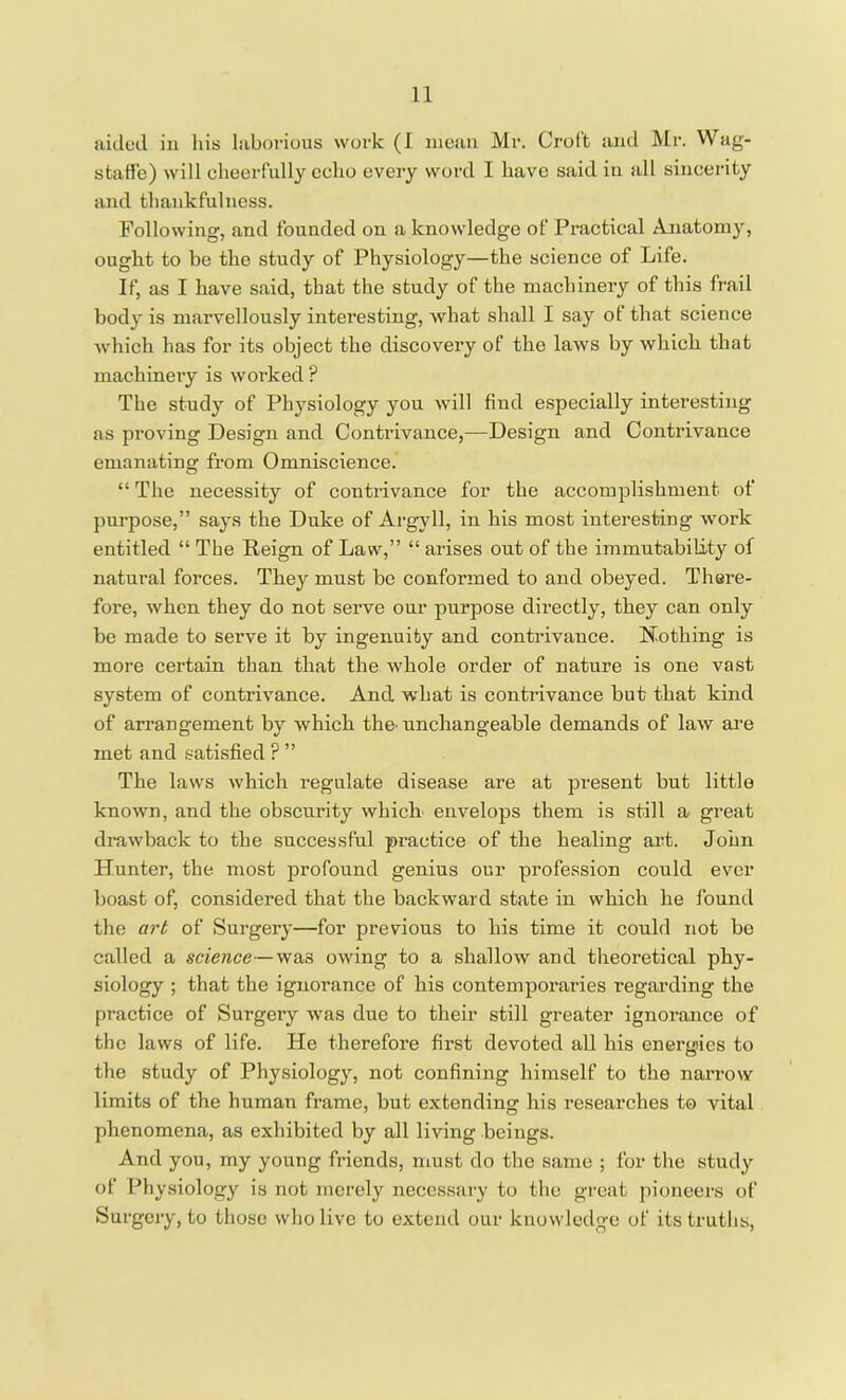 aided in his laborious work (1 mean Mr. Croft and Mr. Wag- staffe) will cheerfully echo every word I have said in all sincerity and thankfulness. Following, and founded on a knowledge of Practical Anatomy, ought to be the study of Physiology—the science of Life. If, as I have said, that the study of the machinery of this frail body is marvellously interesting, what shall I say of that science which has for its object the discovery of the laws by which that machinery is worked ? The study of Physiology you will find especially interesting as proving Design and Contrivance,—Design and Contrivance emanating from Omniscience. “ The necessity of contrivance for the accomplishment of purpose,” says the Duke of Argyll, in his most interesting work entitled “ The Reign of Law,” “ arises out of the immutability of natural forces. They must be conformed to and obeyed. There- fore, when they do not serve our purpose directly, they can only be made to serve it by ingenuity and contrivance. Nothing is more certain than that the whole order of nature is one vast system of contrivance. And what is contrivance but that kind of arrangement by which the-unchangeable demands of law are met and satisfied ? ” The laws which regulate disease are at present but little known, and the obscurity which envelops them is still a great drawback to the successful practice of the healing art. John Hunter, the most profound genius our profession could ever boast of, considered that the backward state in which he found the art of Surgery—for previous to his time it could not be called a science—wa3 owing to a shallow and theoretical phy- siology ; that the ignorance of his contemporaries regarding the practice of Surgery was due to their still greater ignorance of the laws of life. He therefore first devoted all his energies to the study of Physiology, not confining himself to the narrow limits of the human frame, but extending his researches to vital phenomena, as exhibited by all living beings. And you, my young friends, must do the same ; for the study of Physiology is not merely necessary to the great pioneers of Surgery, to those who live to extend our knowledge of its truths,