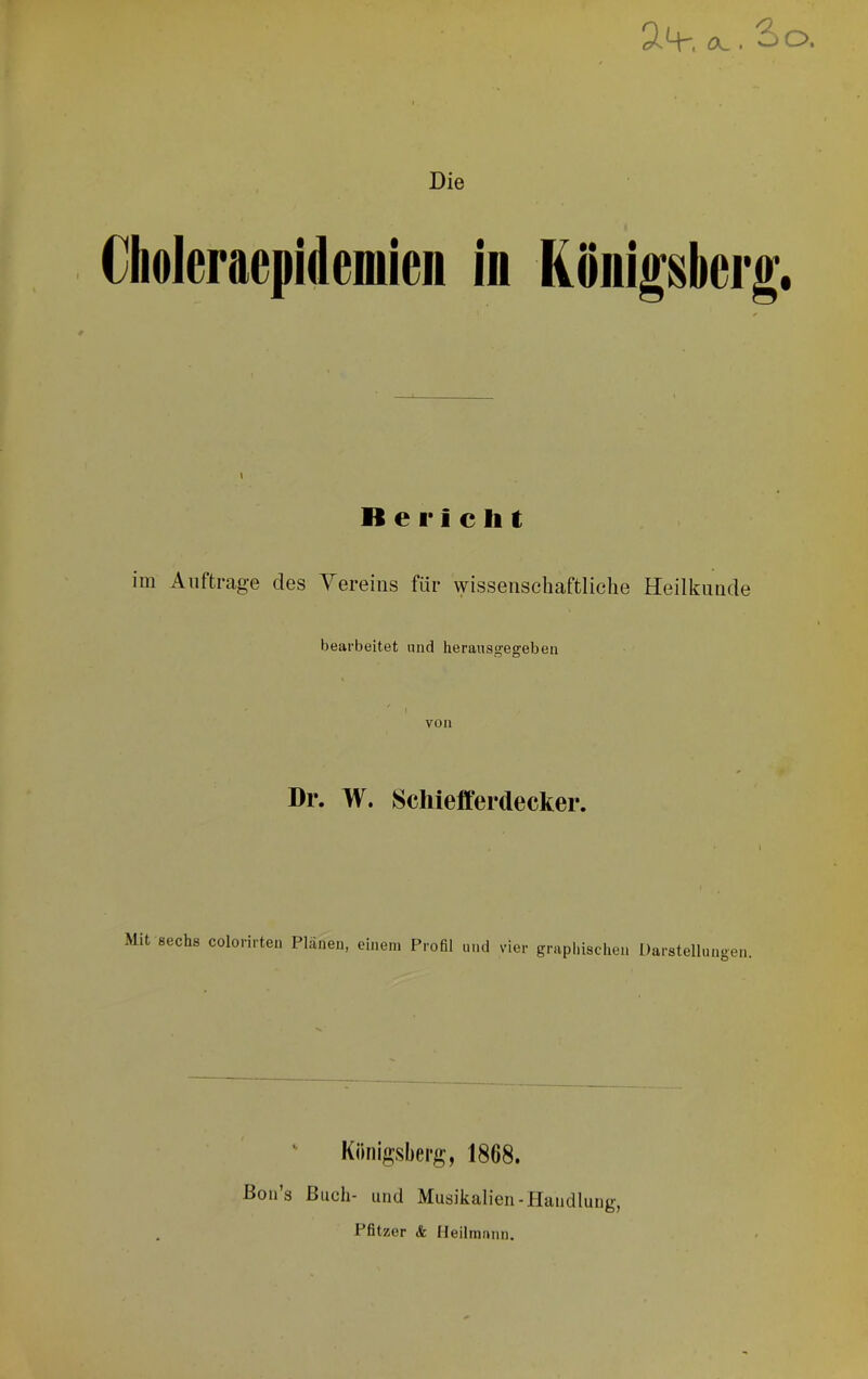 äq-, öc. So. Die Choleraepidemien in Königsberg. \ B e I* i c li t im Aufträge des Yereius für wissenschaftliche Heilkunde bearbeitet niid herausgegebeii von Dr. W. Scliiefiferdecker. Mit sechs colorirten Plänen, einem Profil und vier graphischen Darstellunoen ” Königsberg, 1868. Bon’s Buch- und Musikalien-Handlung, Pfitzer <fe Heilmann.