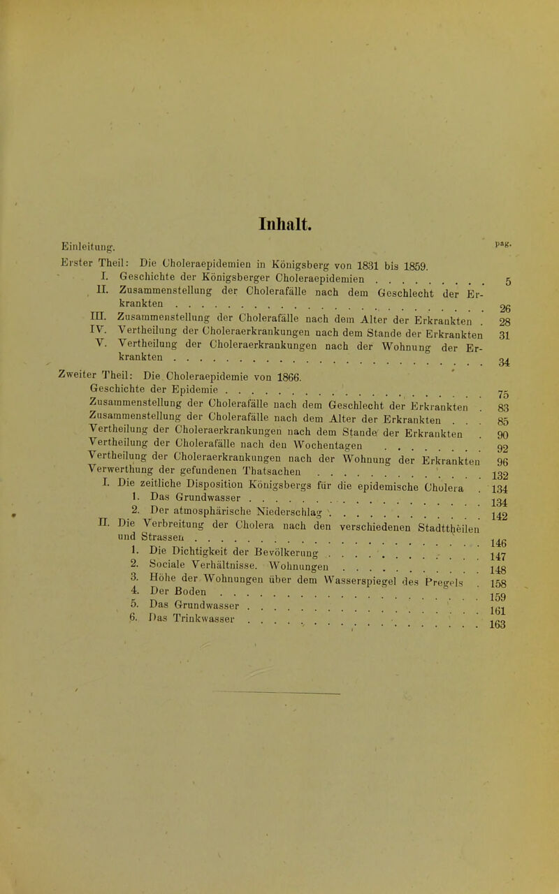 Inhalt. Einleifang. Erster Theil: Die Choleraepidemien in Königsberg von 1831 bis 1859. I. Geschichte der Königsberger Choleraepidemien , II. Zusammenstellung der Cholerafälle nach dem Geschlecht der Er- krankten in. Zusammenstellung der Cholerafälle nach dem Alter der Erkrankten IV. Vertheilung der Choleraerkrankungen nach dem Stande der Erkrankten V. Vertheilung der Choleraerkrankungen nach der Wohnung der Er- krankten Zweiter 'J'heil: Die Choleraepidemie von 1866. Geschichte der Epidemie Zusammenstellung der Cholerafälle nach dem Geschlecht der Erkrankten Zusammenstellung der Cholerafälle nach dem Alter der Erkrankten Vertheilung der Choleraerkrankungen nach dem Stande der Erkrankten Vertheilung der Cholerafälle nach den Wochentagen Vertheilung der Choleraerkrankungen nach der Wohnung der Erkrankten Verwerthung der gefundenen Thatsachen ' I. Die zeitliche Disposition Königsbergs für die epidemische Cholera 1. Das Grundwasser 2. Der atmosphärische Niederschlag '. II. Die Verbreitung der Cholera nach den verschiedenen Stadttheilen und Strassen 1. Die Dichtigkeit der Bevölkerun»- 2. Sociale Verhältnisse. Wohnungen 3. Höhe der Wohnungen über dem Wasserspiegel des Prei>-els 4. Der Boden ° 5. Das Grundwasser 6. Das Trinkwasser P«K- 5 26 28 31 34 75 83 85 90 92 96 132 134 134 142 146 147 148 158 159 161 163