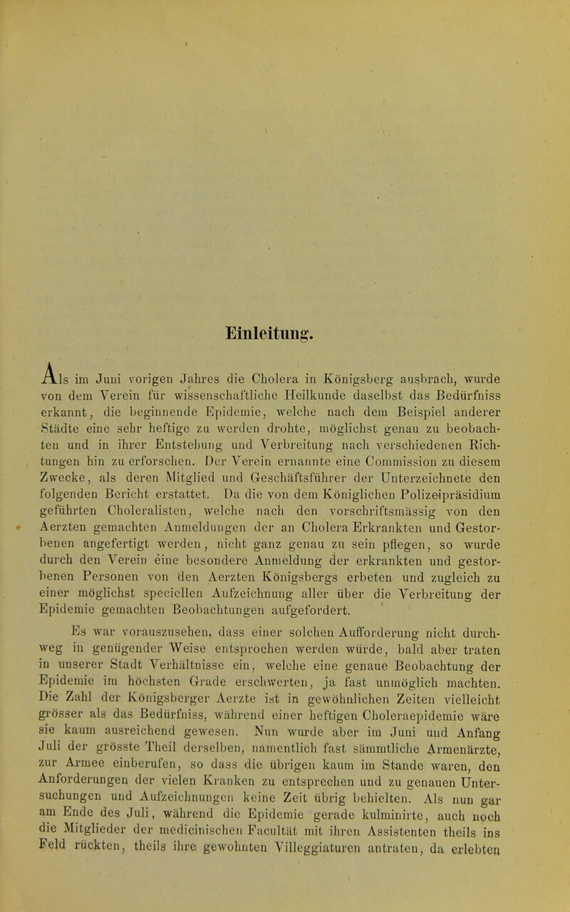 Einleitung:. Als im Juui vorigeu Jahres die Cholera in Königsberg au^brach, wurde von dem Verein für wissenschaftliche Heilkunde daselbst das Bedürfniss erkannt, die beginnende Epidemie, welche nach dem Beispiel anderer Städte eine sehr heftige zu werden drohte, möglichst genau zu beobach- ten und in ihrer Entstellung und Verbreitung nach verschiedenen Rich- tungen hin zu erforschen. Der Verein ernannte eine Commission zu diesem Zwecke, als deren Mitglied und Geschäftsführer der Unterzeichnete den folgenden Bericht erstattet. Da die von dem Königlichen Polizeipräsidium geführten Choleralistcu, welche nach den vorschriftsmässig von den Aerzten gemachten Anmeldungen der an Cholera Erkrankten und Gestor- benen angefertigt werden, nicht ganz genau zu sein pflegen, so wurde durch den Verein eine besondere Anmeldung der erkrankten und gestor- benen Personen von den Aerzten Königsbergs erbeten und zugleich zu einer möglichst specicllen Aufzeichnung aller über die Verbreitung der Epidemie gemachten Beobachtungen aufgefordert. Es war vorauszusehen, dass einer solehen Aufforderung nicht durch- weg in genügender Weise entsprochen werden würde, bald aber traten in unserer Stadt Verhältnisse ein, welche eine genaue Beobachtung der Epidemie im höchsten Grade erschwerten, ja fast unmöglich machten. Die Zahl der Königsberger Aerzte ist in gewöhnlichen Zeiten vielleieht grösser als das Bedürfniss, während einer heftigen Clioleraepidemie wäre sie kaum ausreichend gewesen. Nun wm'de aber im Juni und Anfang Juli der grösste Theil derselben, namentlich fast sämmtliche Armenärzte, zur Armee einberufen, so dass die übrigen kaum im Stande waren, den Anforderungen der vielen Kranken zu entsprechen und zu genauen Unter- suchungen und Aufzeichnungen keine Zeit übrig behielten. Als nun gar am Ende des Juli, während die Epidemie gerade kulminirte, auch noch die Mitglieder der medicinischen Eaeultät mit ihren Assistenten theils ins Feld rückten, theils ihre gewohnten Villeggiaturen antraten, da erlebten