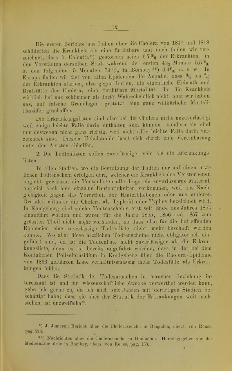 Die ersten Berichte aus Indien über die Cholera von 1817 und 1818 schilderten die Krankheit als eine furchtbare und doch finden wir ver- zeichnet, dass in Calcutta* **)) gestorben seien G.1% der Erkrankten, m den A’^orstädten derselben Stadt während der ersten 4'/o Monate 5.5%, in den folgenden 5 Monaten 7.0%, in .Bombay 6.4% u. s. w. In Europa finden wir fast von allen Epidemien die Angabe, dass % bis -/a der Erkrankten starben, also gegen Indien, die eigentliche Hcimath und Brutstätte der Cholera, eine furchtbare Mortalität. Ist die Krankheit wirklich bei uns schlimmer als dort? Wahrscheinlich nicht, aber wir haben uns, auf falsche Grundlagen gestützt, eine ganz willkürliche Mortali- tätsziffer geschaffen. Die Erkrankungslistcn sind also bei der Cholera nicht unzuverlässig, weil einige leichte Fälle darin enthalten sein können, sondern sie sind nur deswegen nicht ganz richtig, weil nicht alle leichte Fälle darin ver- zeichnet sind. Diesem Uebelstande lässt sich durch eine Vereinbarung unter den Aerzten abhelfen. 2. Die Todtenlisten sollen zuverlässiger sein als die Erkrankungs- listeu. In allen Städten, wo die Beerdigung der Todten nur auf einen ärzt- lichen Todtenschein erfolgen darf, welcher die Krankheit des A^erstorbenen angiebt, gewähren die Todtenlisten allerdings ein zuverlässiges Material, obgleich auch hier einzelne Unrichtigkeiten Vorkommen, weil aus Nach- giebigkeit gegen das Vorurtheil der Flinterbliebenen oder aus anderen Gründen mitunter die Cholera als Typhoid oder Typhus bezeichnet wird. In Königsberg sind solche Todtcnscheine erst seit Ende des Jahres 1854 \ eingeführt worden und waren für die Jahre 1855, 1856 und 1857 zum grössten Theil nicht mehr vorhanden, so dass also für die betreffenden Epidemien eine zuverlässige Todtenliste nicht mehr beschafft werden konnte. Wo aber diese ärztlichen Todtcnscheine nicht obligatorisch cin- geführt sind, da ist die Todtenliste nicht zuverlässiger als die Erkran- kungsliste, denn es ist bereits angeführt worden, dass in der bei dem Königlichen Polizeipräsidium in Königsberg über die Cholera-Epidemie von 1866 geführten Liste verhältnissmässig mehr Todesfälle als Erkran- kungen fehlen. Dass die Statistik der Todesursachen in mancher Beziehung in- teressant ist und für wissenschaftliche Zwecke verwerthet werden kann, gebe ich gerne zu, da ich mich seit Jahren mit derartigen Studien be- schäftigt habe; dass sie aber der Statistik der Erkrankungen weit nach- stehen, ist unzweifelhaft. *) J. Janieson Bcriclit über die Choleriiseuclic in Bengalen, übers, von Reuss, pag. 214. **) Nacliricliten ül>er die Cholerasencbe in Ilindostan. Herausgegebeii von der Medicinalbeliürde in Bombay, übers, von Reuss, pag. 133.