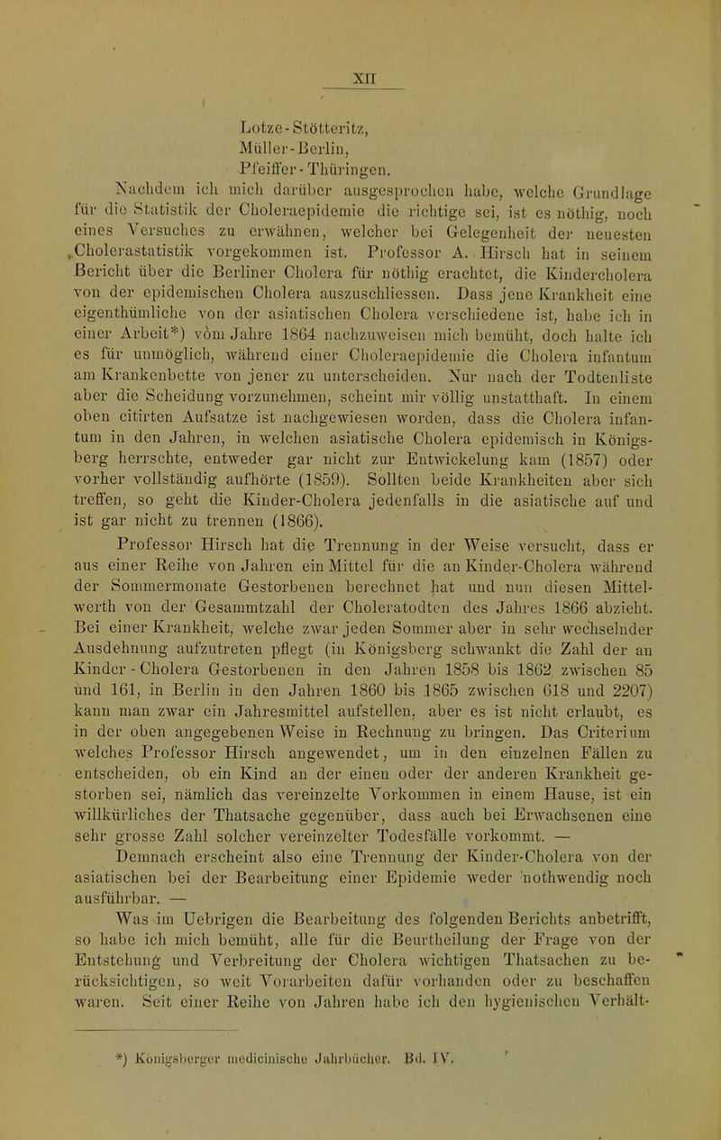 Lotzc-Stötteritz, Müller-Berlin, Pfeill'er- Thüi-ingen. Naehdoin ich mich darüber ausgesprochen habe, welche Grundlage für die Statistik der Clioleraepideinie die richtige sei, ist es nöthig, noch eines Versuches zu erwähnen, welcher bei Gelegenheit der neuesten ^Cholerastatistik vorgekoinmen ist. Professor A. Hirsch hat in seinem Bericht über die Berliner Cholera für nöthig erachtet, die Kindercholera von der epidemischen Cholera auszuschliessen. Dass jene Krankheit eine eigenthümliche von der asiatischen Cholera verschiedene ist, habe ich in einer Arbeit*) vom Jahre 1864 nachzuweisen mich bemüht, doch halte ich es für unmöglich, während einer Choleraepidemie die Cholera infantum am Krankenbette von jener zu unterscheiden. Nur nach der Todtenliste aber die Scheidung vorzunehmen, scheint mir völlig unstatthaft. In einem oben citirten Aufsatze ist nachgewiesen worden, dass die Cholera infan- tum in den Jahren, in welchen asiatische Cholera epidemisch in Königs- berg herrschte, entweder gar nicht zur Entwickelung kam (1857) oder vorher vollständig aufhörte (1859). Sollten beide Krankheiten aber sich treffen, so geht die Kinder-Cholera jedenfalls in die asiatische auf und ist gar nicht zu trennen (1866). Professor Hirsch hat die Trennung in der Weise versucht, dass er aus einer Reihe von Jahren ein Mittel für die au Kinder-Cholera während der Sommermonate Gestorbenen berechnet hat und nun diesen Mittel- werth von der Gesammtzahl der Choleratodten des Jahres 1866 abzieht. Bei einer Krankheit, welche zwar jeden Sommer aber in sehr wechselnder Ausdehnung aufzutreten pflegt (in Königsberg schwankt die Zahl der au Kinder-Cholera Gestorbenen in den Jahren 1858 bis 1862 zwischen 85 und 161, in Berlin in den Jahren 1860 bis 1865 zwischen 618 und 2207) kann man zwar ein Jahresmittel aufstellen, aber es ist nicht erlaubt, es in der oben angegebenen Weise in Rechnung zu bringen. Das Criterium welches Professor Hirsch angewendet, um in den einzelnen Fällen zu entscheiden, ob ein Kind an der einen oder der anderen Krankheit ge- storben sei, nämlich das vereinzelte Vorkommen in einem Hause, ist ein willkürliches der Thatsache gegenüber, dass auch bei Erwachsenen eine sehr grosse Zahl solcher vereinzelter Todesfälle vorkommt. — Demnach erscheint also eine Trennung der Kinder-Cholera von der asiatischen bei der Bearbeitung einer Epidemie weder nothwendig noch ausführbar. — Was im üebrigen die Bearbeitung des folgenden Berichts anbetrifl’t, so habe ich mich bemüht, alle für die Beurtheilung der Frage von der Entstehung und Verbreitung der Cholera wichtigen Thatsachen zu be- rücksichtigen, so weit Vorarbeiten dalür vorhanden oder zu beschallen waren. Seit einer Reihe von Jahren habe ich den hygienisclicn Verhält- *) Küiiigsberger mediciniscUü Jahrbücher. Bei. IV,
