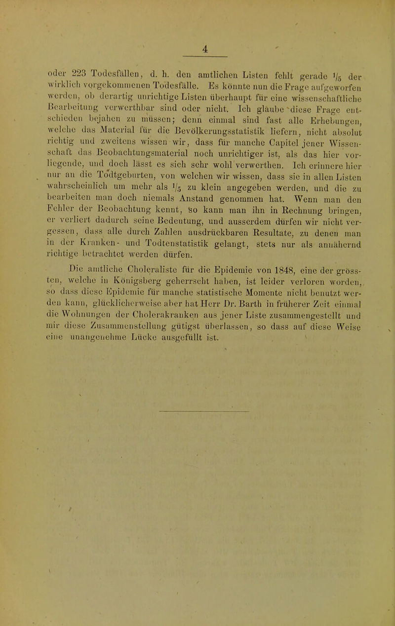 Oller 223 Tüdesfällcn, d. h. den amtliclien Listen felilt gerade 1/5 der wirldieli vgrgekünniiciicii Todesfälle. Es konnte nun die Frage aufgeworfen werden, ob derartig unriehtige Listen überhaupt für eine wissenschaftliche Learbeituiig verwerthbar sind oder nicht. Ich glaube 'diese Frage eiit- schiedeii bejahen zu imissen; denn einmal sind fast alle Erhebungen, welche das Material für die Eevölkerungsstatistik liefern, nicht absolut richtig und zweitens wissen wir, dass für manche Capitel jener Wissen- schalt das Bcobachtungsmaterial noch unrichtiger ist, als das hier vor- liegende, und ^doch lässt es sich sehr wohl verwerthen. Ich erinnere hier nur an die To\ltgebarten, von welchen wir wissen, dass sie in allen Listen wahrscheinlich um mehr als 1/5 zu klein angegeben werden, und die zu bearbeiten man doch niemals Anstand genommen hat. Wenn man den Fehler der Beobachtung kennt, so kann man ihn in Rechnung bringen, er vei liert dadurch seine Bedeutung, und ausserdem dürfen wir nicht ver- gessen, dass alle durch Zahlen ausdrückbaren Resultate, zu denen man in der Kranken- und Todtenstatistik gelangt, stets nur als annähernd richtige betrachtet werden dürfen. Die amtliche Choleraliste für die Epidemie von 1848, eine der gröss- ten, welche in Königsberg geherrscht haben, ist leider verloren worden, so dass diese Epidemie für manche statistische Momente nicht benutzt wer- den kann, glücklichci weise aber hat Herr Dr. Barth in früherer Zeit einmal die Wohnungen der Cholerakranken aus jener Liste zusammengestellt und mir diese Zusammenstellung gütigst überlassen, so dass auf diese Weise eine unangenehme Lücke ausgefüllt ist. \