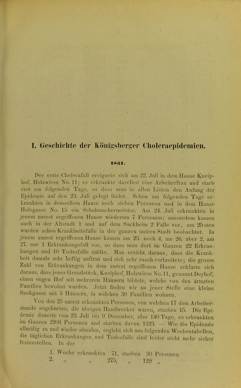 I. (jeschiclite der Köni^sberger Choleraepideiiiieii. 1§31. Der erste Cliolerafall ereignete sich am 22. Juli in dem Hanse Kneip- hof, Holzwicse, No. 11; es ci-krankte daselbst eine Arbeiterfrau und starb erst am folgenden Tage, so dass man in allen Listen den Anfang der Epidemie auf den 23. Juli gelegt findet. Schon am folgenden Tage er- ki-ankten in demselben Hause nocli sieben Personen und in dem Hause Holzgasse No. 15 ein Schuhmachermeister. Am 24. Juli erkrankten in jenem zuerst ergrifl'eneu Hause wiederum 7 Personen; ausserdem kamen auch in der Altstadt 1 und auf dem Sackheim 2 Fälle vor, am 25sten wurden schon Krankheitsfälle in der ganzen untern Stadt beobachtet. In jenem zuerst ergriffenen Hause kamen am 25. noch 4, am 26. aber 2, am 27. nur 1 Erkraukungsfall vor, so dass man dort im Ganzen 22 Erkran- kungen und 10 Todesfälle zählte. Man ersieht daraus, dass die Krank- heit damals sehr heltig aiiftrat und sich sehr rasch verbreitete; die grosse Zahl von Erkrarduingcn in dem zuerst ergriffenen Hause erklärte sieh dciiaus, dass jenes Grundstück, Kneiphof, Holzwiese No. 11, genannt Deyliof, einen engen Hol mit mehreren Häusern bildete, welche von den ärmsten lamilien bewohnt Avurden. Jetzt finden wir an jener Stelle eine kleine Sackgasse mit 5 Häusern, in welchen 39 Familien Avohnen. A 011 den 25 zuerst erkrankten Personen, von Avclehen 17 dem Arbeiter- stande angehörten, die übrigen HandAverker Avaren, starben 15. Die Epi- demie dauerte vom 23. Juli bis 9. Deeember, also 140 Tage, es erkrankten im Ganzen 2206 Personen und starben davon 1323. — Wie die Epidemie allmälig zu und wieder abnahm, ergiebt sich aus folgenden Woehentabellen, die täglichen ltrki-a.nkungen,und 'rodesfälle sind leider nicht mehr siche;’ festzustcllcu. ln der 1. 2. Woche erkrankten 71, starben 30 Pei'sonen n „ 275, „ 129 „