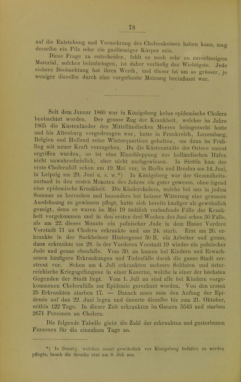 auf die Eutstohung und Venneiiiiiug des Cholerakeiincs haben kann, mag dei’selbe ein Pilz odei’ ein gasföj’iniger Körj)er sein. Diese Ijuge zu entseheiden, fehlt es noch sehr an zuverlässigem Material, solches beizubringen, ist daher vorläufig das Wichtigste. Jede sichere Beobachtung hat ihren Werth, und dieser ist um so grösser, je Avenigei diesell)e durcli eine A'orgefasstc Meinung beeinflusst war. Seit dem Januar 1860 war in Königsberg keine epidemische Cholera beobachtet worden. Der grosse Zug der Krankheit, welcher im Jahre 1865 die Küstenländer des Mittelländischen Meeres heimgesucht hatte und bis Altenl)urg vorgedrungen war, hatte in Frankreich, Luxemburg, Belgien und Holland seine Winterquartiere gehalten, um dann im Früh- ling mit neuer Kraft vorzugeheu. Da die Küstenstädte der Ostsee zuerst ergriffen wurden, so ist eine Einschleppung aus holländischen Häfen nicht unwahrscheinlich, aber nicht nachgewiesen, ln Stettin kam der erste Cholerafall schon am 19. Mai vor, in Berlin und Breslau am 14. Juni,, in Leipzig am 29. Juni u. s. w.*) In Königsbei’g war der Gesundheits- zustand in den ersten Monaten des Jahres ein guter gewesen, ohne irgend eine epidemische Krankheit. Die Kindercholem, Avelche bei uns in jedem Sommer zu herrschen und besonders bei heisser Witterung eine grössere Ausdehnung zu gewinnen pflegt, hatte sich bereits häufiger als gewöhnlich gezeigt, denn es waren im Mai 19 tödtlich verlaufende Fälle der Krank- heit vorgekommen und in den ersten drei Wochen des Juni schon ,30 Fälle, als am 22. dieses Monats ein polnischer Jude in dem Hause Vordere Vorstadt 71 an Cholera erkrankte und am 24. starb. Erst am 26. er- krankte in der Sackheimer Hintergasse 30 B. ein Arbeiter und genas, dann erkrankte am 28. in der Vorderen Vorstadt 19 wieder ein polnischer Jude und genas ebenfalls. Vom 30. an kamen bei Kindern und Erwach- senen häufigere Erkrankungen und Todesfälle durch die ganze Stadt zer- streut vor. Schon am 4. Juli erkrankten mehrere Soldaten uud öster- reichische Kriegsgefangene in einer Kaserne, Avelche iß einer der höchsten Gegenden der Stadt liegt. Vom 1. Juli an sind alle bei Kindern vorge- kommenen Cholerafälle zur Epidemie gerechnet worden. Von den ersten 25 Erkrankten starben 17. — Danach muss man den Anfang der Epi- demie auf den 22. Juni legen und dauerte dieselbe bis zum 21. Oktober, mithin 122 Tage. In dieser Zeit erkrankten im Ganzen 5543 und starben 2671 Personen an Cholera. Die folgende Tabelle giebt die Zahl der erkrankten und gestoi-beuen Personen für die einzelnen Tage an. *) In Danziy, wulclids sonst gewöhnlich vor Königsberg befallen zu werden pflegte, brach die Seuche erst am b. Juji aus,