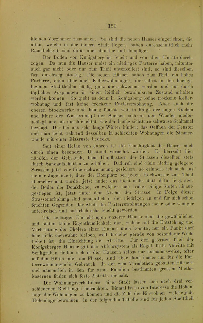 kleinen Vurziininer ziisaiunien. 8o sind die nemni Hauser eingcriclitet, die alten, wclclio in der innern Stadt liegen, haben durehschnittlicli nielir Räuinliehkcit, sind dafür aber dunkler und dmnpügcr. Der Boden von Königsbei’g ist feuelit und von allem Unratli durch- zogen. Da nun die Häuser meist ein niedriges Parterre haben, mitunter auch gar nicht oder nur zum Theil unterkellert sind, so sind dieselben fast durchweg stockig. Die neuen Häuser haben zum Theil ein hohes Parterre, dann aber auch Kellerwohnungen, die selbst in den hochge- legenen Stadtthoilen häufig ganz überschwemmt werden und nur durch tägliches Auspumpen in einem leidlich bewohnbaren Zustand erhalten werden können. So gieb.t es denn in Königsberg keine trockene Keller- wohnung und fast keine trockene Parterrewohnung. Aber auch die oberen Stockwerke sind häufig feucht, weil in Folge der engen Küchen und Flure der Wasserdarapf der Speisen sich au den Wänden nieder- schlägt und sie durchfeuchtet, wie der häufig sichtbare schwarze Schimmel bezeugt. Der bei uns sehr lange Winter hindert das Oeffnen der Fenster und man sieht während desselben in schlechten Wohnungen die Zimmer- wände mit einer Eiskruste bedeckt. Seit einer Reihe von Jahren ist die Feuchtigkeit der Häuser noch durch einen besondern Umstand vermehrt worden. Es herrscht hier nämlich der G-ebrauch, beim Umpflastern der Strassen dieselben stets durch Sandaufschütten zu erhöhen. Dadurch sind viele niedrig gelegene Strassen jetzt vor Ucberschwemmung gesichert; so erinnere ich mich aus ' meiner Jugendzeit, dass der Domplatz bei jedem Hochwasser zum Theil überschwemmt wurde; jetzt findet das nicht mehr statt, dafür liegt aber der Boden der Domkirche, zu Welcher man fiüher einige Stufen hinauf- gestiegen ist, jetzt unter dem Niveau der Strasse. In Folge dieser Strassenerhöhung sind namentlich in den niedrigen an und für sich schon feuchten Gegenden der Stadt die Parterrewohnungen mehr oder Aveniger unterirdisch und natürlich sehr feucht geworden. Die sonstigen Einrichtungen unserer Häuser sind die gewöhnlichen und bieten keine Eigenthümlichkeit dar, welche auf die Entstehung und Verbreitung der Cholera einen Einfluss üben könnte, nur ein Punkt dar! hier nicht unerwähnt bleiben, Aveil derselbe gerade von besonderer Wich- tigkeit ist, die Einrichtung der Abtritte. Für den grössten Iheil der Königsberger Häuser gilt das Abfuhrsystem als Regel, feste Abtritte mit Senkgruben finden sich in den Häusern selbst nur ausnahmsAveise, öfter auf den Höfen oder am Flusse, sind aber dann immer nur für die Pai- terrewohnungen in Gebrauch, ln den zum \ ermiethen gebauten Häusei n und namentlich in den für arme Familien bestimmten grossen Mieths- kasernen finden sich feste Abtritte niemals. Die Wohnungsverhältnisse einer Stadt lassen sieh nach drei ver- schiedenen Richtungen betrachten. Einmal ist es von Interesse die Höhen- lage der Wohnungen zu kennen und die Zahl der Eiinvohner, a\ eiche jede Höhenlage bcAVohnen. In der folgenden Tabelle sind lür jeden Stadttheil I