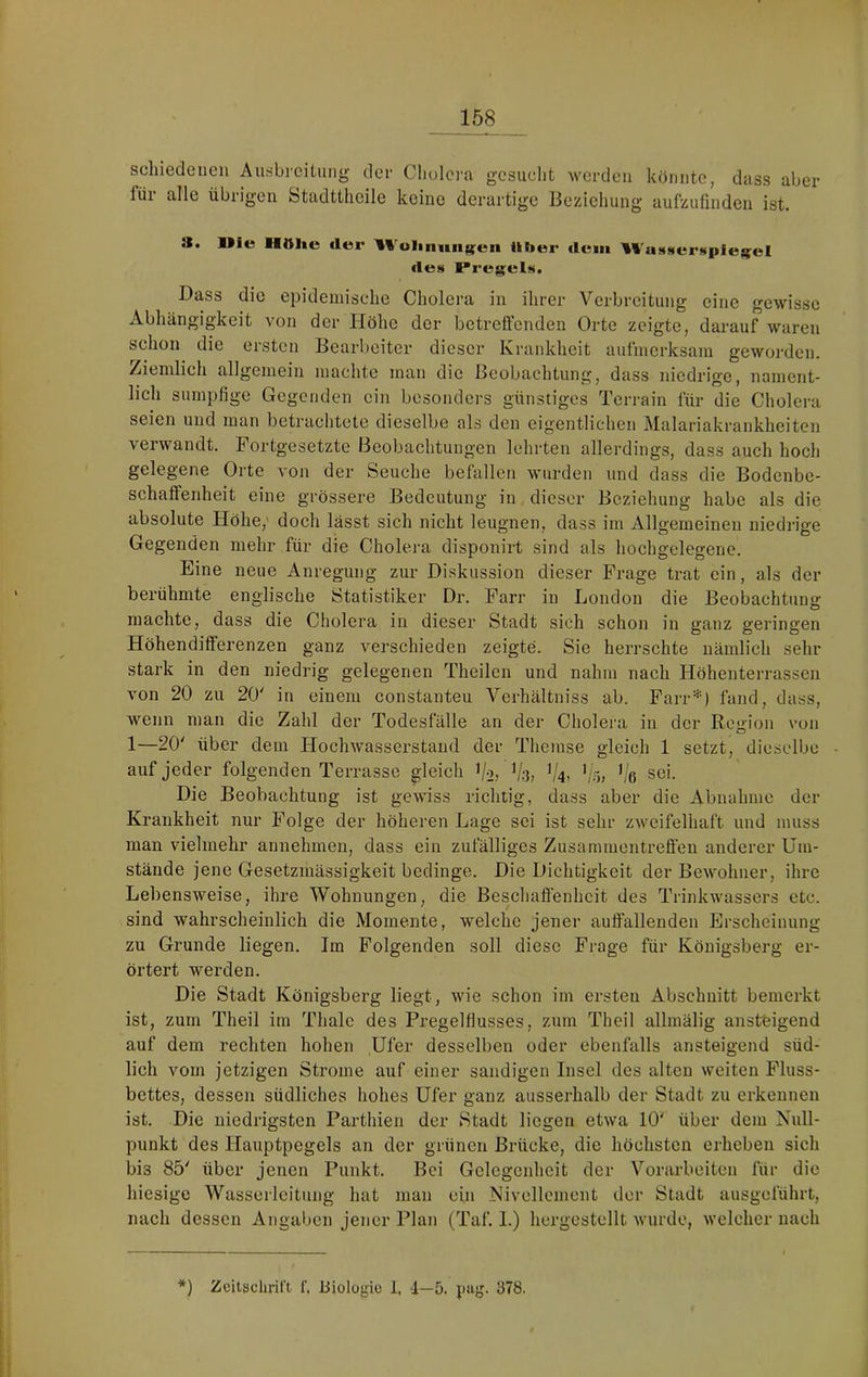 schiedeneu Ausbicituiig dc'r Cholera gesucht werden könnte, dass aber füi alle Übligen fetadttheile keine derartige Beziehung aufzuünden ist. a. liie Httlie der Wolumuf^en üher dem '%l'uMMer«*pie)[;el lies Pregels. Dass die epidemische Cholera in ihrer Verbreitung eine gewisse Abhängigkeit von der Höhe der betreffenden Orte zeigte, darauf waren selion die ersten Bearbeiter dieser Krankheit aufmerksam geworden, /iemlich allgemein machte man die Beobachtung, dass niedrige, nament- lich sumpfige Gegenden ein besonders günstiges Terrain für die Cholera seien und man betrachtete dieselbe als den eigentlichen Malariakrankheiten verwandt. Fortgesetzte Beobachtungen lehrten allerdings, dass auch hoch gelegene Orte von der Seuche befallen wurden und dass die Bodenbe- schaffenheit eine grössere Bedeutung in dieser Beziehung habe als die absolute Höhe,' doch lässt sich nicht leugnen, dass im Allgemeinen niedrige Gegenden mehr für die Cholera disponirt sind als hochgelegene. Eine neue Anregung zur Diskussion dieser Frage trat ein, als der berühmte englische Statistiker Dr. Farr in London die Beobachtuns: machte, dass die Cholera in dieser Stadt sich schon in ganz geringen Höhendifferenzen ganz verschieden zeigte. Sie herrschte nämlich sehr stark in den niedrig gelegenen Theilen und nahm nach Höhenterrassen von 20 zu 20' in einem constanteu Verhältniss ab. Farr*) fand, dass, wenn man die Zahl der Todesfälle an der Cholera in der Region von 1—20' über dem Hochwasserstaud der Themse gleich 1 setzt, dieselbe auf jeder folgenden Terrasse gleich i/-2) V-3) '/ö, ’/e sei. Die Beobachtung ist gewiss richtig, dass aber die Abnahme der Krankheit nur Folge der höheren Lage sei ist sehr zweifelhaft und muss man vielmehr annehmen, dass ein zufälliges Zusammentreffen anderer Um- stände jene Gesetzmässigkeit bedinge. Die Dichtigkeit der Bewohner, ihre Lebensweise, ihre Wohnungen, die Beschaffenheit des Trinkwassers etc. sind wahrscheinlich die Momente, welche jener auffallenden Erscheinung zu Grunde liegen. Im Folgenden soll diese Frage für Königsberg er- örtert werden. Die Stadt Königsberg liegt, wie schon im ersten Abschnitt bemerkt ist, zum Theil im Thalc des Pregelfiusses, zum Theil allmälig ansteigend auf dem rechten hohen Ufer desselben oder ebenfalls ansteigend süd- lich vom jetzigen Strome auf einer sandigen Insel des alten weiten Fluss- bettes, dessen südliches hohes Ufer ganz ausserhalb der Stadt zu erkennen ist. Die niedrigsten Pai’thien der Stadt liegen etwa 10' über dem Null- punkt des Hauptpegels an der grünen Brücke, die höchsten erheben sich bis 85' über jenen Punkt. Bei Gelegenheit der Vorarbeiten für die hiesige Wasserleitung hat man ein Nivellement der Stadt ausgeführt, nach dessen Angaben jener Plan (Taf. I.) hergcstellt wurde, welcher nach *) Zcitsclu'il’t f, Biologie 1, 1—5. pag. 378.