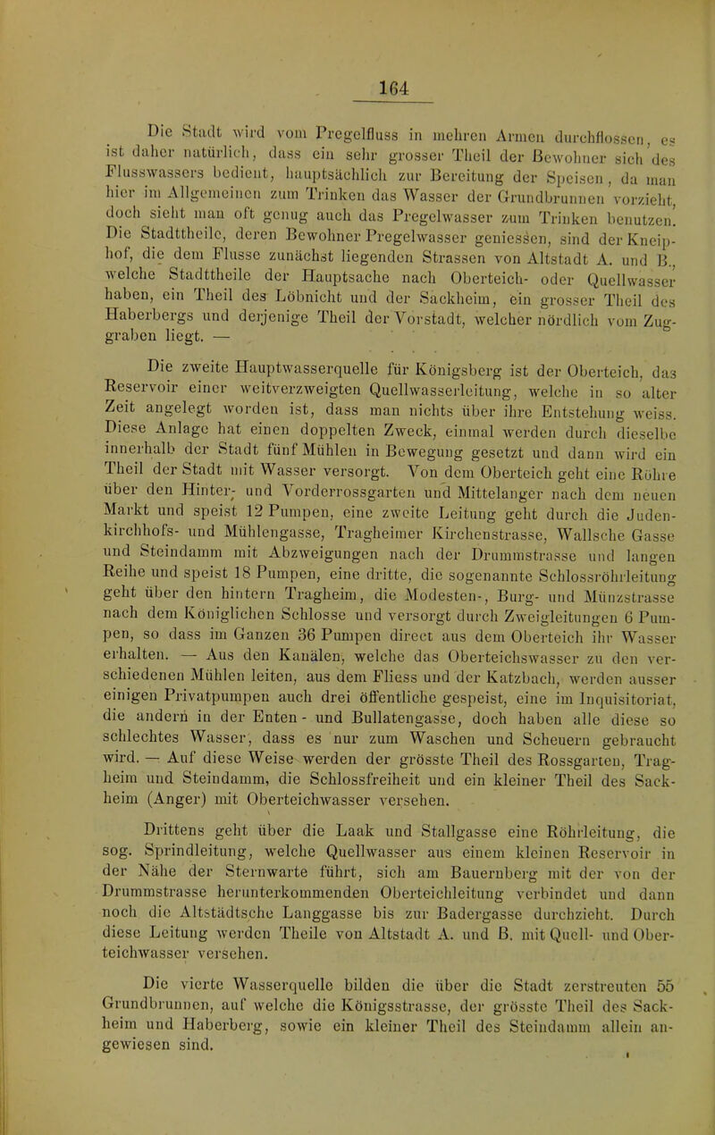 Die Stadt wird vom Prcgolfluss in mehren Armen durchflossen, es ist daher natürlich, dass ein selir grosser Theil der Bewohner sicl/dcs Plusswasseis bedient, haiiptsäcldicli zur Bereitung der Speisen, da man hier im Allgemeinen zum Trinken das Wasser der Grundbrunnen vorzieht, doch sieht man oft genug auch das Pregclwasser xum Trinken benutzen! Die Stadttheilc, deren Bewohner Pregclwasser geniessen, sind der Kneip- hof, die dem Flusse zunächst liegenden Strassen von Altstadt A. und B., welche Stadttheilc der Flauptsache nach Oberteich- oder Quellwasscr haben, ein Theil des Löbnicht und der Sackheim, ein grosser Theil des Haberbergs und deijenige Theil der Vorstadt, welcher nördlich vorn Zug- graben liegt. — Die zweite Hauptwasserquelle für Königsberg ist der Oberteich, das Reservoir einer weitverzweigten Quellwasserleitung, welche in so alter Zeit angelegt worden ist, dass man nichts über ihre Entstehung weiss. Diese Anlage hat einen doppelten Zweck, einmal werden durch dieselbe innerhalb der Stadt fünf Mühlen in Bewegung gesetzt und dann wird ein Theil der Stadt mit Wasser versorgt. Von dem Oberteich geht eine Röhre über den Hinter; und Vorderrossgarten und Mittelanger nach dem neuen Markt und speist 12 Pumpen, eine zweite Leitung geht durch die Juden- kirchhofs- und Mühlengasse, Tragheiiner Kirchenstrasse, Wallsche Gasse und Steindamm mit Abzweigungen nach der Drummstrasse und langen Reihe und speist 18 Pumpen, eine dritte, die sogenannte Schlossröhrleitung geht über den hintern Tragheim, die Modesten-, Burg- und Müuzstrasse nach dem Königlichen Schlosse und versorgt durch Zweigleitungen 6 Pum- pen, so dass im Ganzen 36 Pumpen direct aus dem Oberteich ihr Wasser erhalten. — Aus den Kanälen, welche das Oberteichswasser zu den ver- schiedenen Mühlen leiten, aus dem Fliess und der Katzbach, werden ausser einigen Privatpumpeu auch drei öffentliche gespeist, eine im Inquisitoriat, die andern in der Enten - und Bullatengasse, doch haben alle diese so schlechtes Wasser, dass es nur zum Waschen und Scheuern gebraucht wird. — Auf diese Weise werden der grösste Theil des Rossgarten, Trag- heim und Steindamm, die Schlossfreiheit und ein kleiner Theil des Sack- heim (Anger) mit Oberteichwasser versehen. Drittens geht über die Laak und Stallgasse eine Röhrleitung, die sog. Sprindleitung, w'elche Quellwasser aus einem kleinen Reservoir in der Nähe der Sternwarte führt, sich am Bauernberg mit der von der Drummstrasse herunterkommenden Oberteichleitung verbindet und dann noch die Altstädtsche Langgasse bis zur Badergasse durchzieht. Durch diese Leitung Averden Theile von Altstadt A. und ß. mit Quell- und Ober- teiclmasser versehen. Die vierte Wasserquelle bilden die über die Stadt zerstreuten 55 Grundbrunnen, auf welche die Königsstrasse, der grösste Theil des Sack- heim und Haberberg, sowie ein kleiner Theil des Steindamm allein an- gewiesen sind.