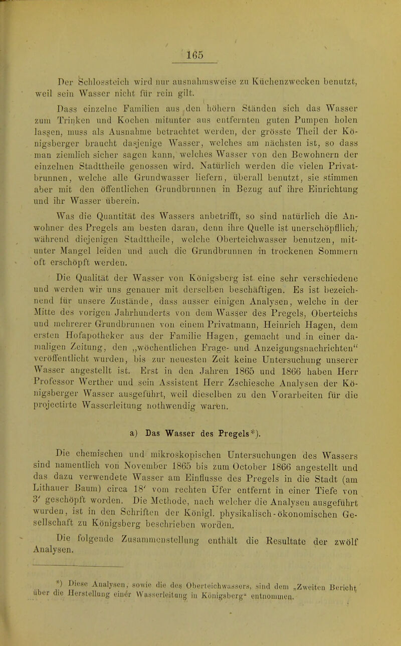 Der Sclilosstoicli wird mir ausnahmsweise zu Küchenzwecken benutzt, weil sein Wasser nicht lur rein gilt. I Dass einzelne Familien aus den höhcru Ständen sich das Wasser zum Trinken und Kochen mitunter aus entfernten guten Pumpen holen lassen, muss als Ausnahme betrachtet iverden, der grösste Theil der Kö- nigsberger braueht da.^jciiige Wasser, welches am näehsten ist, so dass man ziemlich sicher sagen kann, welches Wasser von den Bewohnern der einzelnen Stadttheile genossen wird. Natürlich werden die vielen Privat- brunnen, welche alle Grundwasser liefern, überall benutzt, sie stimmen aber mit den öffentlichen Grundbrunnen in Bezug auf ihre Einrichtung und ihr Wasser überein. Was die Quantität des Wassers anbetrifft, so sind natürlich die An- Avohner des Pregels am besten daran, denn ihre Quelle ist unerschöpfllich, Avährcnd diejenigen Stadttheile, welche Oberteichwasser benutzen, mit- unter Mangel leiden und auch die Grundbrunnen in trockenen Sommern ' oft erschöpft werden. Die Qualität der Wasser von Königsberg ist eine sehr verschiedene und werden wur uns genauer mit derselben beschäftigen. Es ist bezeich- nend lür unsere Zustände, dass ausser einigen Analysen, welche in der i\Iitte des vorigen Jahrhunderts von dem Wasser des Pregels, Oberteichs und mehrerer Grundbrunnen von einem Privatmann, Heinrich Hagen, dem ersten Hofapotheker aus der Familie Hagen, gemacht und in einer da- maligen Zeitung, den „wöchentlichen Frage- und Anzeigungsnachrichten“ veröffentlicht Avurden, bis zur neuesten Zeit keine Untersuchung unserer Wasser angestellt ist. Erst in den Jahren 1865 und 1866 haben Herr Professor Werther und sein Assistent Herr Zschiesche Analysen der Kö- nigsberger Wasser ausgeführt, Aveil dieselben zu den Vorarbeiten für die projectirte Wasserleitung nothAvendig Avarbn. a) Das Wasser des Pregels*}. Die chemischen und mikroskopischen Untersuchungen des Wassers sind namentlich voii November 1865 bis zum October 1866 angestellt und das dazu verwendete Wasser am Einflüsse des Pregels in die Stadt (am Lithauer Baum) circa 18' vom rechten Ufer entfernt in einer Tiefe von 3' geschöpft Avorden. Die Methode, nach Avelcher die Analysen ausgeführt Avurden, ist in den Schriften der König!, physikalisch-ökonomischen Ge- sellschaft zu Königsberg beschrieben worden. Die folgende Zusammenstellung enthält die Resultate der zwölf Analysen. *) Diese Anuly.sen, sowie die des Oberteichwiisscrs, sind dem „Zweiten Bericht über die Herstellung einiir Wasserleitung in Königsberg“ entnommen. s