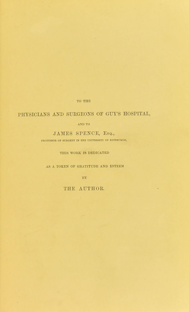 TO THE PHYSICIANS AND SUEGEONS OF GUY’S HOSPITAL, AND TO JAMES SPENCE, Esq., PKOFESSOE OF SUKGERT IN THE UNIVKRSITr OP EDINBURGH, THIS WORK IS DEDICATED AS A TOKEN OF GRATITUDE AND ESTEEM BY THE AUTHOR