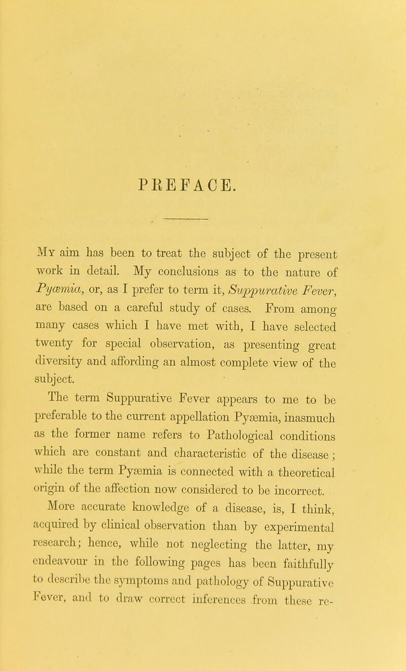 PKEFACE. My aim has been to treat the subject of the present work in detail. My conclusions as to the nature of Pycemia, or, as I prefer to term it, Suppurative Fever, are based on a careful study of cases. From among many cases which I have met with, I have selected twenty for special observation, as presenting great diversity and affording an almost complete view of the subject. The term Suppmative Fever appears to me to be preferable to the current appellation Pysemia, inasmuch as the former name refers to Pathological conditions which are constant and characteristic of the disease; while the term Pysemia is connected with a theoretical origin of the affection now considered to be incorrect. More accurate knowledge of a disease, is, I think, acquired by clinical observation than by experimental research; hence, while not neglecting the latter, my endeavour in the following pages has been faithfully to describe the symptoms and pathology of Suppurative Fever, and to draw correct inferences from these re-