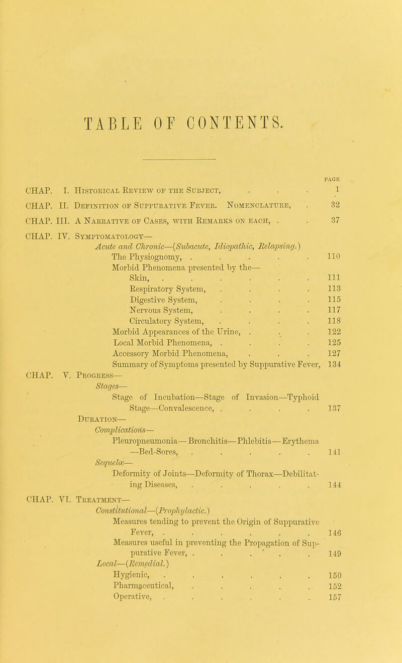 TABLE OF CONTENTS. PAGE CHAP. I. Historical Review of the Subject, ... 1 CHAP. II. Definition of Suppurative Fever. Nomenclature, . 32 CHAP. III. A Narrative of Cases, with Remarks on each, . . 37 CHAP. IV. Symptomatologt— AmU and Chronic—{Suhaciote, Idiopathic, Relapsing.) The Physiognomy, . . . . .110 Morbid Phenomena presented by the— Skin, Ill Respiratory System, . . . . 113 Digestive System, . . . .115 Nervous System, . . . . 117 Circulatory System, . . . . 118 Morbid Appearances of the Urine, . . 122 Local Morbid Phenomena, .... 125 Accessory Morbid Phenomena, . . . 127 Summary of Symptoms presented by Suppurative Fever, 134 CHAP. V. Progress— Stages— Stage of Incubation—Stage of Invasion—Typhoid Stage—Convalescence, . . . .137 Duration— Complications— Pleuropneumonia—Bronchitis—Phlebitis—Erythema —Bed-Sore.s, . . . . .141 Scqvjclai— Deformity of Joints—Deformity of Thorax—Debilitat- ing Disea.se.s, . . . . .144 CHAP. VI. Treatment— Constitutimial—{Prophylactic.) Measures tending to jirevent the Origin of Suppurative Fever, . . . . . .146 Measures useful in preventing the Propagation of Sup- purative Fever, . . . ‘ . .149 Local— (Remedial.) Hygienic, . . . . . .150 Pharmaceutical, . . . . .152 Operative, ...... 157