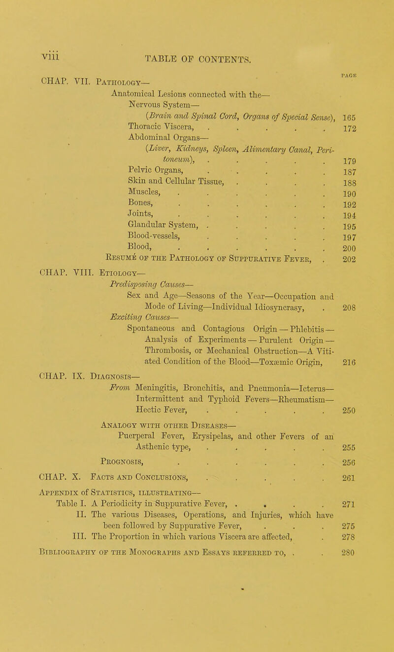 CHAP. VII. Pathology— Anatomical Lesions connected with the— Nervous System— {Brain amd Sinnal Cord, Organs of SiKcial Sense), 165 Thoracic Viscera, ..... 172 Abdominal Organs— {Liner, Kidneys, Sinleen, Alimentary Canal, Peri- toneum), . . . . .179 Pelvic Organs, ..... 187 Sldn and Cellular Tissue, .... 188 Muscles, ...... 190 Bones, 192 Joints, ...... 194 Glandular System, ..... 195 Blood-vessels, . . . . .197 Blood, ...... 200 Kesume of the Pathology of Suppurative Fever, . 202 CHAP. VIII. Etiology— Predisposing Causes— Sex and Age—Seasons of the Year—Occupation and Mode of Living—Individual Idiosyncrasy, . 208 Exciting Causes— Spontaneous and Contagious Origin — Phlebitis — Analysis of Experiments — Purulent Origin — Thrombosis, or Mechanical Obstruction—A Viti- ated Condition of the Blood—Toxsemic Origin, 216 CHAP. IX. Diagnosis— From Meningitis, Bronchitis, and Pneumonia—Icterus— Intermittent and Typhoid Fevers—Kheumatism— Hectic Fever, ..... 250 Analogy vpith other Diseases— Puerperal Fever, Erysipelas, and other Fevers of an Asthenic type, ..... 255 Prognosis, ...... 256 CHAP. X. Facts and Conclusions, ..... 261 Appendix of Statistics, illustrating— Table I. A Periodicity in Suppurative Fever, .... 271 II. The various Diseases, Operations, and Injuries, which have been followed by Suppurative Fever, . . . 275 III. The Proportion in which various Viscera are affected, . 278 Bibliography of the Monographs and Essays referred to, . . 280