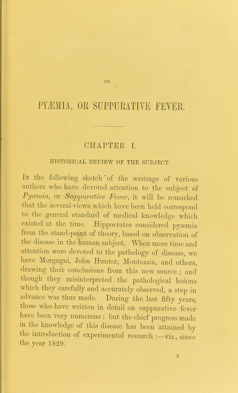 ON PYEMIA, OR SUPPURATIVE FEVER. CHAPTER I. HTSTORICAL EEVIEW OF THE SUBJECT. In the following sketch ‘of the writings of various authors who have devoted attention to the subject of Pywmia, or Suppurative Fever, it will be remarked that the several views which have been held correspond to the general standard of medical knowledge which existed at the time. Hippocrates considered pyaemia from the stand-point of theory, based on observation of the disease in the human subject. When more time and attention were devoted to the pathology of disease, we have Morgagni, John Hunter, Montezzia, and others, drawing their conclusions from this new source ; and though they misinterpreted the pathological lesions which they carefully and accurately observed, a step in advance was thus made. During the last fifty years, those who have written in detail on suppurative fever have been very numerous ; but the chief progress made in the knowledge of this disease has been attained by the introduction of experimental research :—viz., since the year 1829. A