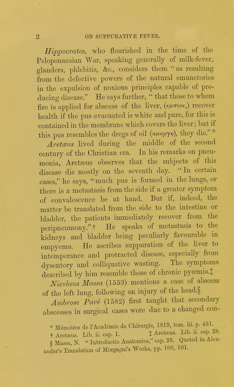 Hippocrates, wlio flourislied in the time of the Peloponnesian War, speaking generally of milk-fever, glanders, phlebitis, &c., considers them “ as resulting from the defective powers of the natural emunctories in the expulsion of noxious principles capable of pro- ducing disease.” He says further, “ that those to whom fire is applied for abscess of the liver, (e/xxi/ot,) recover health if the pus evacuated is white and pure, for this is contained in the membrane which covers the liver; but if this pus resembles the dregs of oil {afxopjn), they die.” AretCBUs lived during the middle of the second century of the Christian era. In his remarks on pneu- monia, Aretaeus observes that the subjects of this disease die mostly on the seventh day. “ In certain cases,” he says, “ much pus is formed in the lungs, or there is a metastasis from the side if a greater symptom of convalescence be at hand. But if, indeed, the matter be translated from the side to the intestine or bladder, the patients immediately recover from the peripneumony.^^ f He speaks of metastasis to the kidneys and bladder being peciihaiiy favom^able in empyema. He ascribes suppm?ation of the liver to intemperance and protracted disease, especially from dysentery and colliq^uative wasting. The symptoms described by him resemble those of chronic pyaemia.J Nicolaus Massa (1553) mentions a case of abscess of the left lung, following an injury of the head.§ Ambrose Pare (1582) first taught that secondary abscesses in surgical cases were due to a changed con- * M^moires de I’Academie de Cliii'urgie, 1819, tom. iii. p. 451. t Aret^us. Lib. ii. cap. 1. f Areta3us. Lib. ii. cap. 28. § Massa, N. “ Introductio Anatomica,” cap. 28. Quoted ui Alex- ander’s Trauslation of Morgagni’s Works, pp. 100, 101.