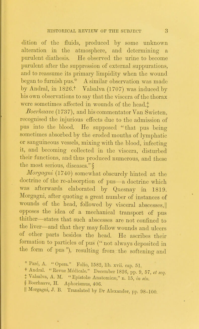 clition of the fluids, produced by some unknown alteration in the atmosphere, and determining a piu'ulent diathesis. He observed the urine to become piu’ulent after the suppression of external suppurations, and to reassume its primary limpidity when the wound be gan to fiumish pus.* A similar observation was made by Andral, in 1826.t Valsalva (1707) was induced by his own observations to say that the viscera of the thorax were sometimes affected in wounds of the heaclj Boei'lmave (1737), and his commentator Van Swdeten, recognised the injurious effects due to the admission of pus into the blood. He sujDposed “that pus being sometimes absorbed by the eroded mouths of lymphatic or sanguineous vessels, mixing with the blood, infecting it, and becoming collected in the viscera, disturbed their functions, and thus produced numerous, and these the most serious, diseases.” § Morgagni (1740) somewhat obscurely hinted at the doctrine of the re-absorption of pus—a doctrine which was afterwards elaborated by Quesnay in 1819. Morgagni, after quoting a great number of instances of wounds of the head, followed by visceral abscesses, || opposes the idea of a mechanical transport of pus thither states that such abscesses are not confined to the liver—and that they may follow wounds and ulcers of other parts besides the head. He ascribes their formation to particles of j)us (“ not always deposited in the form of pus ), resulting from the softening and Par(5, A. “ Opera.” Folio, 1582, lib. xvii. cap. 51. + Andral. “Eevue M6dicale.” December 1826, pp. 9, 57, et seq. X Valsalva, A. M. “Epistolae Anatomicce,” n. 15, m sin. § Boerbaave, H. Aphorismus, 406.