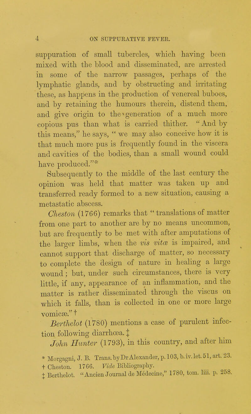 suppuration of small tubercles, wliicli having been mixed with the blood and disseminated, are arrested in some of the narrow passages, perhaps of the lymphatic glands, and by obstructing and irritating these, as happens in the production of venereal buboes, and by retaining the humours therein, distend them, and give origin to the'generation of a much more copious pus than what is carried thither. “ And by this means,'' he says, “ we may also conceive how it is that much more pus is frequently found in the viscera and cavities of the bodies, than a small wound could have produced.' Subsequently to the middle of the last century the opinion was held that matter was taken up and transferred ready formed to a new situation, causing a metastatic abscess. Cheston (1766) remarks that “ translations of matter from one part to another are by no means uncommon, but are frequently to be met with after amputations of the larger limbs, when the vis vitce is impaired, and cannot support that discharge of matter, so necessary to complete the design of nature in healing a large wound; but, under such circumstances, there is very little, if any, appearance of an inflammation, and the matter is rather disseminated through the viscus on which it falls, than is collected in one or more large vomicae. t Berthelot (1780) mentions a case of purulent infec- tion following diarrhoea. I John Hunter (1793), in this country, and after him * Morgagni, J. B. Trans.byDrAlexander, p. 103, b.iv.let.51, art. 23. t Cbeston. 1766. Vide Bibliography. ± Bortholot. “Ancien Journal deMMecine, 1780, tom. lui. p. 258. *r