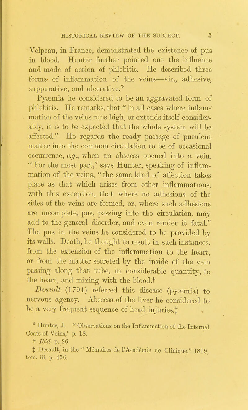 Velpeau, in France, demonstrated the existence of pus in blood. Hunter further pointed out the influence and mode of action of phlebitis. He described three forms- of inflammation of the veins—viz., adliesive, suppimative, and ulcerative.'^^ Pyaemia he considered to be an aggravated form of phlebitis. He remarks, that “ in all cases where inflam- mation of the veins runs high, or extends itself consider- ably, it is to be expected that the whole system will be afiected.” He regards the ready passage of purulent matter into the common circulation to be of occasional occiuTence, e.g., when an abscess opened into a vein. “ For the most part,” says Hunter, speaking of inflam- mation of the veins, “ the same kind of affection takes place as that which arises from other inflammations, with this exception, that where no adhesions of the sides of the veins are formed, or, where such adhesions are incomplete, pus, passing into the circulation, may add to the general disorder, and even render it fatal.” The pus in the veins he considered to be provided by its walls. Death, he thought to result in such instances, from the extension of the inflammation to the heart, or from the matter secreted by the inside of the vein passing along that tube, in considerable quantity, to the heart, and mixing with the blood.t Desault (1794) referred this disease (pysemia) to nervous agency. Abscess of the liver he considered to be a very frequent sequence of head injuries.J * Hunter, J. “ Observations on the Inflammation of the Internal Coats of Veins,” p. 18. + Il/id. p. 26. X Desault, in the “ Mdmoires de I’Acadcimie cle Clinique,” 1819, tom. iii. p. 456.