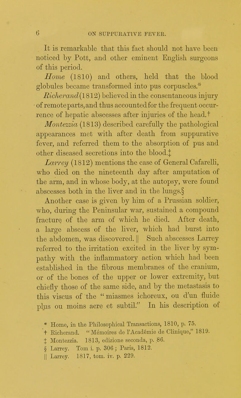 It is remarkable that this fact should not have been noticed by Pott, and other eminent English surgeons of this period. Home (1810) and others, held that the blood globules became transformed into pus corpuscles.* * * § Riclierand{l^l^) believed in the consentaneous injury of remote parts, and thus accounted for the frequent occur- rence of hepatic abscesses after injuries of the head.t Montezzia (1813) described carefully the pathological appearances met with after death from suppurative fever, and referred them to the absorption of pus and other diseased secretions into the blood.j; Larrey (1812) mentions the case of General Cafarelli, who died on the nineteenth day after amputation of the arm, and in whose body, at the autopsy, were found abscesses both in the liver and in the lungs.§ Another case is given by him of a Prussian soldier, who, during the Peninsular war, sustained a compound fracture of the arm of which he died. After death, a large abscess of the liver, which had burst into the abdomen, was discovered. || Such abscesses Larrey referred to the irritation excited in the liver by sym- pathy with the inflammatory action which had been estabhshed in the fibrous membranes of the cranium, or of the bones of the upper or lower extremity, but chiefly those of the same side, and by the metastasis to this viscus of the “ miasmes ichoreux, ou d im fluide plus ou moins acre et subtil;” In his description of * Home, in the Philosophical Transactions, 1810, p. 75. + Richerand. “M4moires de I’Academie de Clinique,” 1819. { Montezzia. 1813, edizione seconda, p. .86. § Larrey. Tom i. p. 306; Paris, 1812.