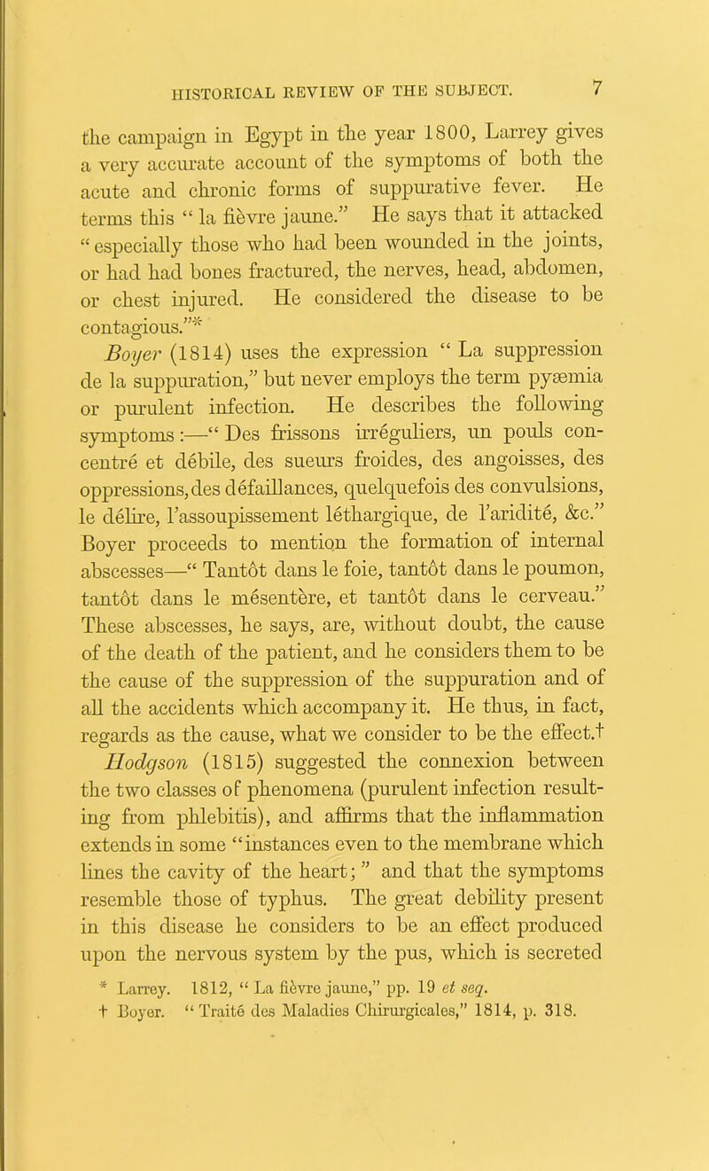 the campaign in Egypt in the year 1800, Larrey gives a very accurate account of the symptoms of both the acute and chronic forms of suppurative fever. He terms this “ la fievre jaune.^^ He says that it attacked “especially those who had been wounded in the joints, or had had boues fractured, the nerves, head, abdomen, or chest injured. He considered the disease to be contagious.”* Boyer (1814) uses the expression “ La suppression de la suppuration,” but never employs the term pysemia or pmulent infection. He describes the following symptoms:—“ Des frissons irreguliers, un pouls con- centre et debile, des sueurs froides, des angoisses, des oppressions, des defaillances, quelquefois des convulsions, le delire, I’assoupissement lethargique, de I’aridite, &c.” Boyer proceeds to mention the formation of internal abscesses—“ Tantot dans le foie, tantot dans le poumon, tantot dans le mesentere, et tantot dans le cerveau.” These abscesses, he says, are, without doubt, the cause of the death of the patient, and he considers them to be the cause of the suppression of the suppuration and of aU the accidents which accompany it. He thus, in fact, regards as the cause, what we consider to be the effect.! Hodgson (1815) suggested the connexion between the two classes of phenomena (purulent infection result- ing from phlebitis), and affirms that the inflammation extends in some “instances even to the membrane which lines the cavity of the heart; ” and that the symptoms resemble those of typhus. The great debility present in this disease he considers to be an effect produced upon the nervous system by the pus, which is secreted * Larrey. 1812, “ La fievre jaune,” pp. 19 et seq. t Boyer. “ Traite des Maladies Cliii’urgicales,” 1814, p. 318.