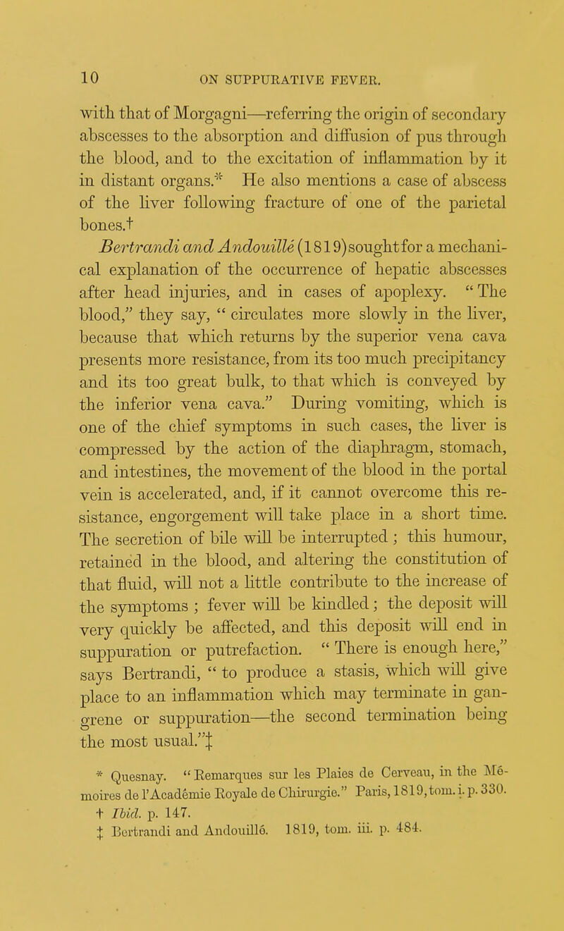 witli tliat of Morgagni—referring tlie origin of secondary abscesses to the absorption and diffusion of pus through the blood, and to the excitation of inflammation by it in distant organs,* He also mentions a case of abscess of the liver following fracture of one of the parietal bones.t Bertrandi and AndouilU (1819)soughtfor a mechani- cal explanation of the occurrence of hepatic abscesses after head injuries, and in cases of apoplexy. “ The blood,^’ they say, “ circulates more slowly in the liver, because that which returns by the superior vena cava presents more resistance, from its too much precipitancy and its too great bulk, to that which is conveyed by the inferior vena cava.” During vomiting, which is one of the chief symptoms in such cases, the liver is compressed by the action of the diaphragm, stomach, and intestines, the movement of the blood in the portal vein is accelerated, and, if it cannot overcome this re- sistance, engorgement will take place in a short time. The secretion of bile will be interrupted ; this humour, retained in the blood, and altering the constitution of that fluid, will not a little contribute to the increase of the symptoms ; fever will be kindled; the deposit will very quickly be affected, and this deposit will end in suppuration or putrefaction. “ There is enough here,” says Bertrandi, “ to produce a stasis, which wiU give place to an inflammation which may terminate in gan- grene or suppuration—the second termination being the most usual.”| * Quesnay. “ Eemarques sur les Plaies de Cerveau, in the j\Ie- moires de I’Academie Eoyale de Chirurgie.” Paris, 1819,tom. i. p. 330. t Ihid. p. 147. J Bertrandi and Andoudlo. 1819, tom. iii. p. 484.