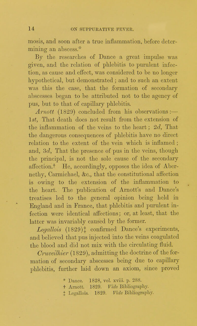 mosis, and soon after a true inflammation, before deter- mining an abscess.*'^ By the researches of Dance a great impulse was given, and the relation of phlebitis to purulent infec- tion, as cause and effect, was considered to be no longer hypothetical, but demonstrated; and to such an extent was this the case, that the formation of secondary abscesses began to be attributed not to the agency of pus, but to that of capillary phlebitis. Arnott (1829) concluded from his observations:— Isi, That death does not result from the extension of the inflammation of the veins to the heart; 2d, That the dangerous consequences of phlebitis have no direct relation to the extent of the vein which is inflamed; and, 3(i, That the presence of pus in the veins, though the principal, is not the sole cause of the secondary affection.! He, accordingly, opposes the idea of Aber- nethy, Carmichael, &c., that the constitutional affection is owing to the extension of the inflammation to the heart. The publication of Arnott’s and Dance’s treatises led to the general opinion being held in England and in France, that phlebitis and purulent in- fection were identical affections; or, at least, that the latter was invariably caused by the former. Legallois (1829)J confirmed Dance’s experiments, and believed that pus injected into the veins coagulated the blood and did not mix with the circulating fluid. Cruveilhier (1829), admitting the doctrine of the for- mation of secondary abscesses being due to capillary phlebitis, further laid down an axiom, since proved * Dance. 1828, vol. xviii. p. 288. + Arnott. 1829. Vide Bibliograpliy. f Legallois. 1829. Vide Bibliography.