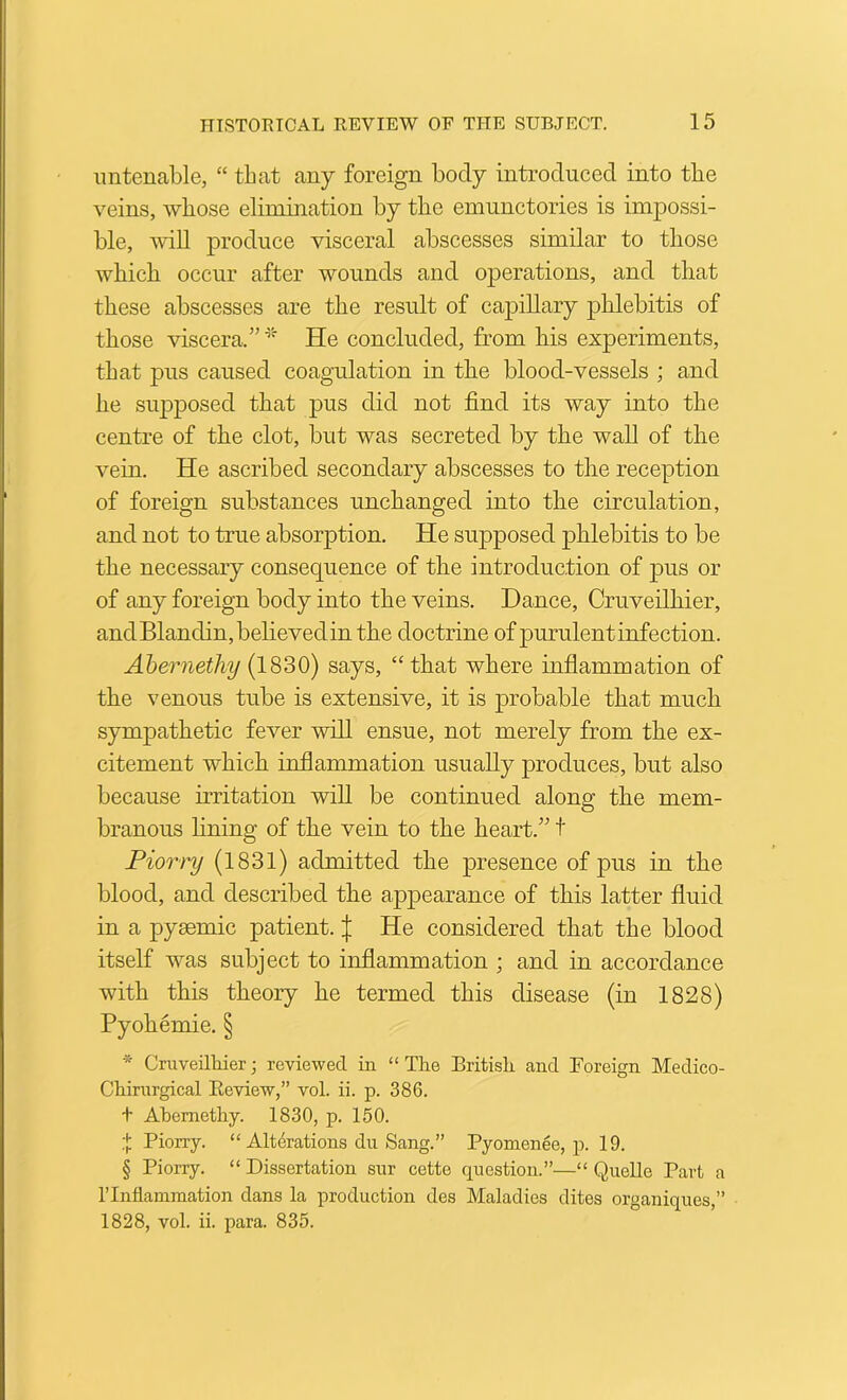 untenable, “ that any foreign body introduced into the veins, whose elimination by the emunctories is impossi- ble, will produce visceral abscesses similar to those which occur after wounds and operations, and that these abscesses are the result of capillary phlebitis of those viscera.” He concluded, from his experiments, that pus caused coagulation in the blood-vessels ; and he supposed that pus did not find its way into the centre of the clot, but was secreted by the wall of the vein. He ascribed secondary abscesses to the reception of foreign substances unchanged into the circulation, and not to true absorption. He supposed phlebitis to be the necessary consequence of the introduction of pus or of any foreign body into the veins. Dance, Cruveilhier, andBlandin,behevedinthe doctrine ofpurulentinfection. Ahernethy {1'^‘StQ) says, “that where inflammation of the venous tube is extensive, it is probable that much sympathetic fever will ensue, not merely from the ex- citement which inflammation usually produces, but also because irritation will be continued along the mem- branous fining of the vein to the heart.” t Piorry (1831) admitted the presence of j^us in the blood, and described the appearance of this latter fluid in a pyaemic patient. | He considered that the blood itself was subject to inflammation ; and in accordance with this theory he termed this disease (in 1828) Pyohemie. § * Cniveilliier reviewed in “ The British and Foreign Medico- Chirnrgical Eeview,” vol. ii. p. 386. + Ahemethy. 1830, p. 160. :}; Piorry. “ Alterations du Sang.” Pyomenee, p. 19. § Piorry. “ Dissertation sur cette question.”—“ Quelle Part a ITnflammation dans la production des Maladies dites organiques,” 1828, vol. ii. para. 835.