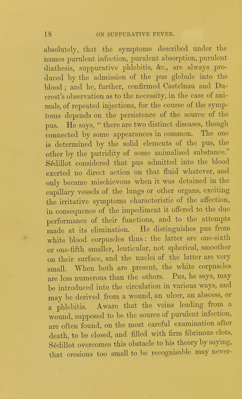 absolutely, that the symptoms described under tlie names purulent infection, purulent absorption, purulent diathesis, suppurative phlebitis, &c., are always pro- duced by the admission of the pus globule into the blood; and he, further, confirmed Castelnau and Du- crest’s observation as to the necessity, in the case of ani- mals, of repeated injections, for the com’se of the symp- toms depends on the persistence of the source of the pus. He says, “ there are two distinct diseases, though connected by some appearances in common. The one is determined by the solid elements of the pus, the other by the putridity of some animalised substance.” Sedillot considered that pus admitted into the blood exerted no direct action on that fluid whatever, and only became mischievous when it was detained in the capillary vessels of the lungs or other organs, exciting the irritative symptoms characteristic of the affection, in consequence of the impediment it offered to the due performance of their functions, and to the attempts made at its elimination. He distinguishes pus from white blood corpuscles thus; the latter are one-sixth or one-fifth smaller, lenticular, not spherical, smoother on their surface, and the nuclei of the latter are very small. When both are present, the white corpuscles are less numerous than the others. Pus, he says, may be introduced into the circulation in various ways, and may be derived from a wound, an ulcer, an abscess, or a phlebitis. Aware that the veins leading from a wound, supposed to be the source of purulent infection, are often found, on the most careful examination after death, to be closed, and filled with firm fibrinous clots, Sedillot overcomes this obstacle to his theory by saying, that erosions too small to be recognisable may never-