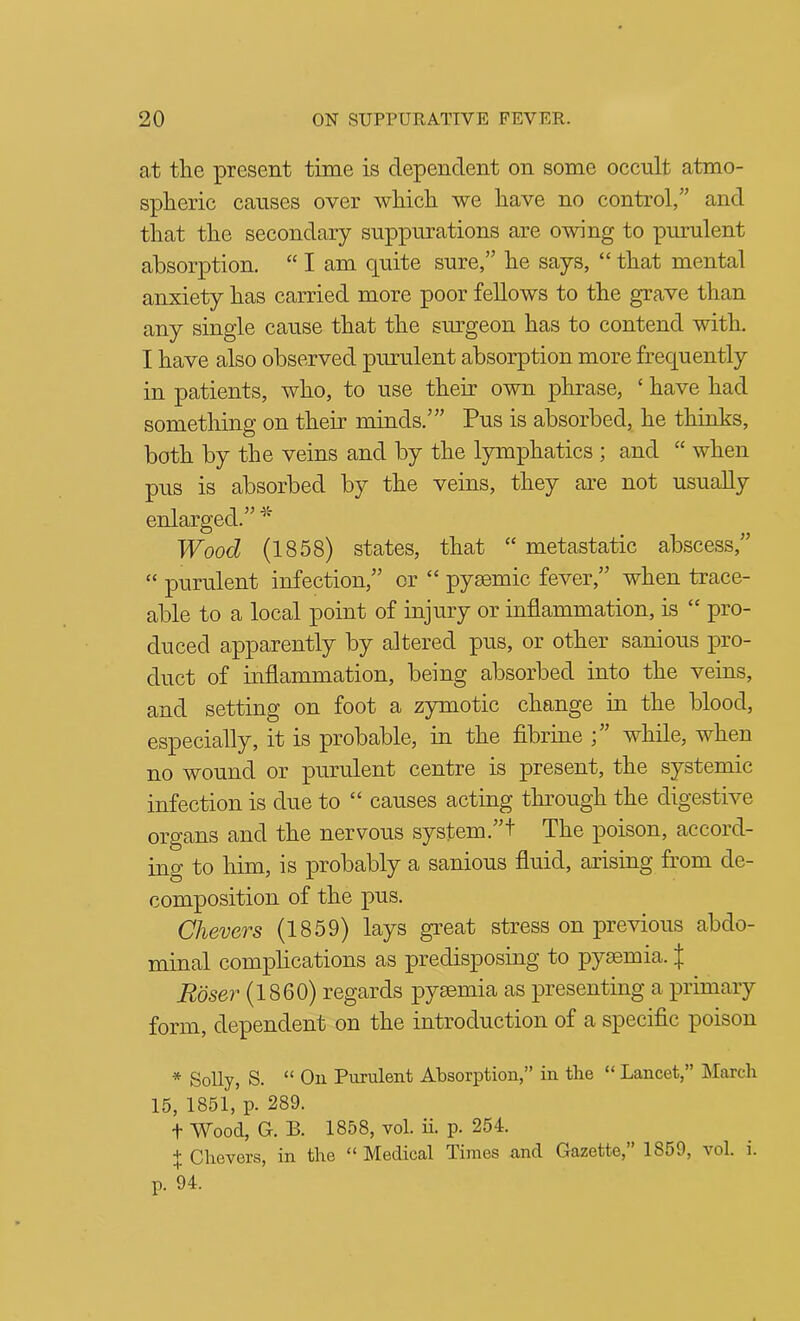 at the present time is dependent on some occult atmo- spheric causes over which we have no control,” and that the secondary suppurations are owing to purulent absorption. “ I am quite sure,” he says, “ that mental anxiety has carried more poor fellows to the grave than any single cause that the sm^geon has to contend with. I have also observed purulent absorption more frequently in patients, who, to use their own phrase, ‘ have had something on their minds.’” Pus is absorbed, he thinks, both by the veins and by the lymphatics ; and “ when pus is absorbed by the veins, they are not usually enlarged.” Wood (1858) states, that “ metastatic abscess,” “ purulent infection,” or “ pyaemic fever,” when trace- able to a local point of injury or inflammation, is “ pro- duced apparently by altered pus, or other sanious ^vo- duct of inflammation, being absorbed into the veins, and setting on foot a zymotic change in the blood, especially, it is probable, in the fibrine ;” while, when no wound or purulent centre is present, the systemic infection is due to “ causes acting through the digestive organs and the nervous system.”! The poison, accord- ing to him, is probably a sanious fluid, arising from de- composition of the pus. Chevcrs (1859) lays gi’eat stress on previous abdo- minal complications as predisposing to pyaemia, Roser (1860) regards pyaemia as presenting a primary form, dependent on the introduction of a specific poison * Solly, S. “ On Purulent Absorption,” in the “ Lancet,” March 15, 1851, p. 289. t Wood, G. B. 1858, vol. ii. p. 254. t Chevers, in the “ Medical limes and Gazette, 1859, vol. i. •r ^