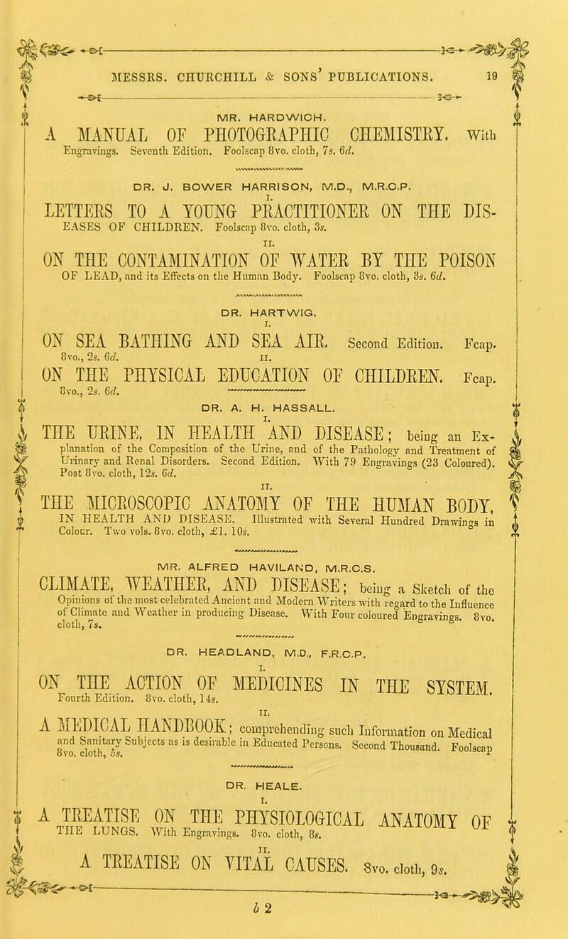 —&£- f —&{- ^s— MR. HARDWICH. 'j A MANUAL or PHOTOGEAPHIG CHEMISTEY. with Engravings. Seventh Edition. Foolscap 8vo. cloth, 7s. 6d. DR. J. BOWER HARRISON, M.D., M.R.C.P. LETTEES TO A YOUNG PEACTITIONER ON THE Dis- eases OF CHILDREN. FooUcjip 8vo. cloth, 3s. ON THE CONTAMINATION OE AYATEE BY THE POISON OF LEAD, and its Effects on the Human Body. Foolscap 8vo. cloth, 3s. 6cl, DR. HARTWIG. I. ON SEA BATHING AND SEA AIE. Second Edition. 8vo., 2s. 6d. II. ON THE PHYSICAL EDUCATION OE CHILDEEN. 8vo., 2s. 6d, Fcajj. Fcap. DR. A. H. HASSALL. THE URINE, IN HEALTH AND DISEASE; beicg an Ex- planation of the Composition of the Urine, and of the Pathology and Treatment of Urinary and Renal Disorders. Second Edition. With 79 Engravings (23 Coloured). Post 8vo. cloth, 12s. 6d. THE MICROSCOPIC ANATOMY OE THE HUMAN BODY, IN HEALTH AND DISEASE. Illustrated with Several Hundred Drawin'^s in Colour. Two vols. 8 VO. cloth, £ I. 10s. ° MR. ALFRED HAVILAND, M.R.C.S. CLIMATE, WEATHEE, AND DISEASE; being a Sketch of the Opinions of the most celebrated Ancient and Modern Writers with regard to the Influence of Climate and Weather in producing Disease. With Four coloured lEngravings. 8vo. cloth, 7s. o B • - f V DR. HEADLAND, M.D., F.R.C.P. ON THE ACTION OF MEDICINES IN THE SYSTEM Fourth Edition. 8vo. cloth, 14s. II. A MEDICAL HANDBOOK; comprehending such Information on Medical and Sanitary Subjects as is desirable in Educated Persons. Second Thousand Foolscan ovo. cloth, 5s. wuioccip DR. HEALE. A TREATISE ON THE PHYSIOLOGICAL ANATOMY OF THE LUNGS. With Engravings. 8vo. cloth, 8s. A TREATISE ON VITAL CAUSES. Svo. doti,, 9^. h 2