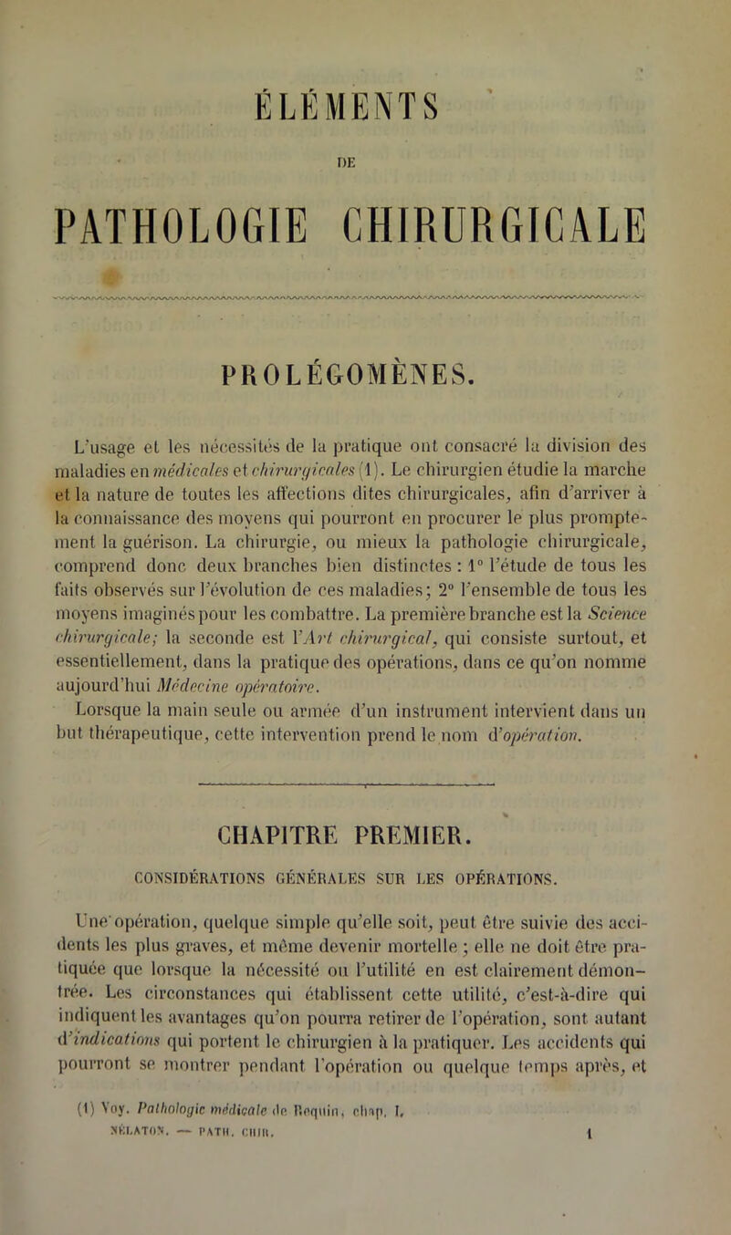 DE PATHOLOGIE CHIRURGICALE PROLÉGOMÈNES. L'usage et les nécessités de la pratique ont consacré la division des maladies en médicales et chirui'çjicales (1). Le chirurgien étudie la marche et la nature de toutes les affections dites chirurgicales, afin d’arriver à la connaissance des moyens qui pourront en procurer le plus prompte- ment la guérison. La chirurgie, ou mieux la pathologie chirurgicale, comprend donc deux branches bien distinctes ; 1“ l’étude de tous les laits observés sur l’évolution de ces maladies; 2“ l’ensemble de tous les moyens imaginés pour les combattre. La première branche est la Science chirurgicale; la seconde est VArt chirurgical, qui consiste surtout, et essentiellement, dans la pratique des opérations, dans ce qu’on nomme aujourd’hui Médecine opératoire. Lorsque la main seule ou armée d’un instrument intervient dans un but thérapeutique, cette intervention prend le nom û’opération. CHAPITRE PREMIER. CONSIDÉRATIONS GÉNÉRALES SUR LES OPÉRATIONS. Une'opération, quelque simple qu’elle soit, peut être suivie des acci- dents les plus graves, et même devenir mortelle ; elle ne doit être pra- tiquée que lorsque la nécessité ou l’utilité en est clairement démon- trée. Les circonstances qui établissent cette utilité, c’est-à-dire qui indiquent les avantages qu’on pourra retirer de l’opération, sont autant iVindications qui portent le chirurgien à la pratiquer. Les accidents qui pourront se montrer pendant l’opération ou quelque temps après, et (1) \'oy. Patholotjk médiçale ée. Roqiiin, clisp, L