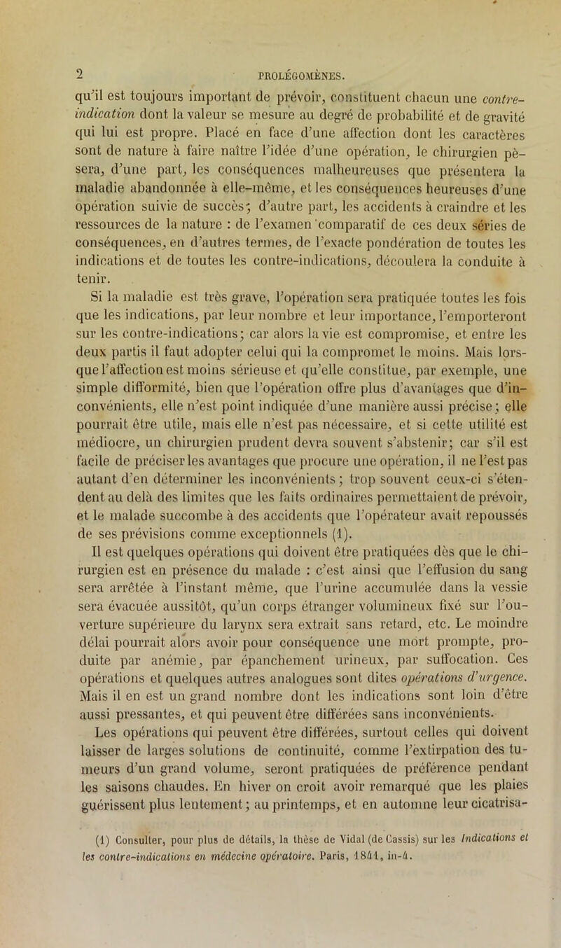 qu'il est toujours important de prévoir, constituent chacun une contre- indication dont la valeur se mesure au degré de probabilité et de gravité qui lui est propre. Placé en face d’une alléction dont les caractères sont de nature à faire naître l’idée d’une opération, le chirurgien pè- sera, d’une part, les conséquences malheureuses que présentera la maladie abandonnée à elle-même, et les conséquences heureuses d’une opération suivie de succès; d’autre part, les accidents à craindre et les ressources de la nature : de l’examen comparatif de ces deux séries de conséquences, en d’autres termes, de l’exacte pondération de toutes les indications et de toutes les contre-indications, découlera la conduite à tenir. Si la maladie est très grave, l’opération sera pratiquée toutes les fois que les indications, par leur nombre et leur importance, l’emporteront sur les contre-indications; car alors la vie est compromise, et entre les deux partis il faut adopter celui qui la compromet le moins. Mais lors- que l’affection est moins sérieuse et qu’elle constitue, par exemple, une simple difformité, bien que l’opération offre plus d’avantages que d’in- convénients, elle n’est point indiquée d’une manière aussi précise ; elle pourrait être utile, mais elle n’est pas nécessaire, et si cette utilité est médiocre, un chirurgien prudent devra souvent s’abstenir; car s’il est facile de préciser les avantages que procure une opération, il ne l’est pas autant d’en déterminer les inconvénients ; trop souvent ceux-ci s’éten- dent au delà des limites que les faits ordinaires permettaient de prévoir, et le malade succombe à des accidents que l’opérateur avait repoussés de ses prévisions comme exceptionnels (1). Il est quelques opérations qui doivent être pratiquées dès que le chi- rurgien est en présence du malade : c’est ainsi que l’effusion du sang sera arrêtée à l’instant même, que l’urine accumulée dans la vessie sera évacuée aussitôt, qu’un corps étranger volumineux fixé sur l’ou- verture supérieure du larynx sera extrait sans retard, etc. Le moindre délai pourrait alors avoir pour conséquence une mort prompte, pro- duite par anémie, par épanchement urineux, par suffocation. Ces opérations et quelques autres analogues sont dites opérations d’urgence. Mais il en est un grand nond>re dont les indications sont loin d’être aussi pressantes, et qui peuvent être différées sans inconvénients. Les opérations qui peuvent être différées, surtout celles qui doivent laisser de larges solutions de continuité, comme l’extirpation des tu- meurs d’un grand volume, seront pratiquées de préférence pendant les saisons chaudes. En hiver on croit avoir remarqué que les plaies guérissent plus lentement; au printemps, et en automne leur cicatrisa- (1) Consulter, pour plus de détails, la thèse de Vidal (de Cassis) sur les Indications et les contre-indications en médecine opératoire. Paris, ISél, in-é.