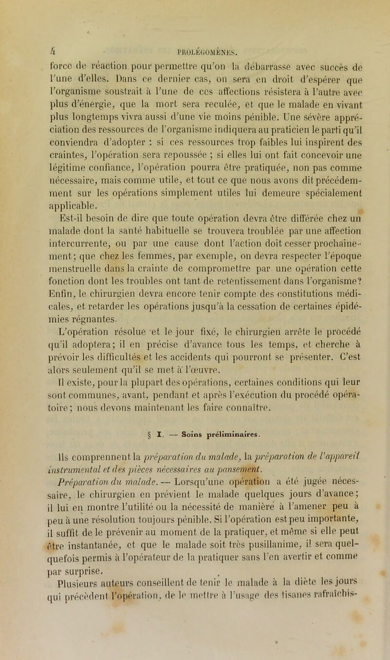 U i'U()lÉ(;ü.mknks. force (le réaction pour permettre qu’on la débarrasse avec succès de l’une d’elles. Dans ce dernier cas, on sera en droit d’espérer que l’organisme soustrait à l’une de ces affections résistera à l’autre avec plus d’énergie, que la mort sera reculée, et que le malade en vivant plus longtemps vivra aussi d’une vie moins pénible. Une sévère appré- ciation des ressources de l’organisme indiquera au praticien le parti qu’il conviendra d’adopter : si ces ressources trop faibles lui inspirent des craintes, l’opération sera repoussée ; si elles lui ont fait concevoir une légitime confiance, l’opération pourra être pratiquée, non pas comme nécessaire, mais comme utile, et tout ce que nous avons dit précédem- ment sur les opérations simplement utiles lui demeure spécialement applicable. Est-il besoin de dire que toute opération devra être différée chez un malade dont la santé habituelle se trouvera troublée par une affection intercurrente, ou par une cause dont l’action doit cesser prochaine- ment; que chez les femmes, par exemple, on devra respecter l’époque menstruelle dans la crainte de compromettre par une opération cette fonction dont les troubles ont tant de retentissement dans l’organisme? Enfin, le chirurgien devra encore tenir compte des constitutions médi- cales, et retarder les opérations jusqu’à la cessation de certaines épidé- mies régnantes. L’opération résolue et le jour fixé, le chirurgien arrête le procédé qu’il adoptera; il en précise d’avance tous les temps, et cherche à prévoir les difficultés et les accidents qui pourront se présenter. C’est alors seulement qu’il se met a l’œuvre. tl existe, pour la plupart des opérations, certaines conditions qui leur sont communes, avant, pendant et après l’exécution du procédé opéra- toire; nous devons maintenant les faire connaître. § I. — Soins préliminaires. Ils comprennent la préparation du malade, la préparation de l'appared instrumental et des piècesi nécessaires au pansement. Préparatioii du malade. — Lorsqu’une opération a été jugée néces- saire, le chirurgien en prévient le malade quelques jours d’avance ; il lui en montre l’utilité ou la nécessité de manière à l’amener peu à peu à une résolution tou jours pénible. Si l’opération est peu importante, il suffit de le prévenir au moment de la pratiquer, et même si elle peut être instantanée, et que le malade soit très pusillanime, il sera quel- quefois permis à l’opérateur de la pratiquer sans l’en avertir et comme par surprise. Plusieurs auteurs conseillent de tenir le malade à la diète les jours qui précèdent l’opération, de le mettre à l’usage des tisanes rafraîchis-