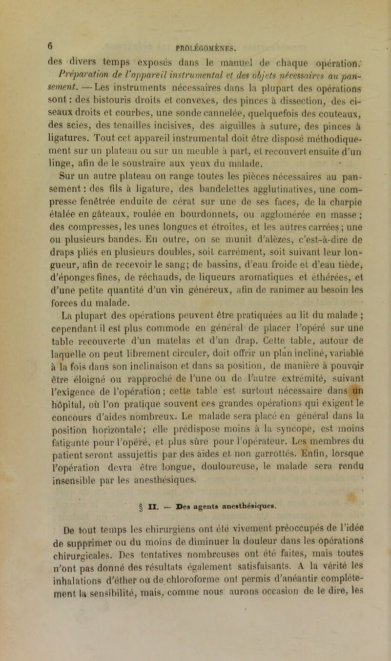 des divers temps exposés dans le manncl de chaque opération.' Préparation de Vnppareü instrumental et des objets necessaires au pan- sement. — Les instruments nécessaires dans la plupart des opérations sont : des bistouris droits et convexes, des pinces à dissection, des ci- seaux droits et courbes, une sonde cannelée, quelquefois des couteaux, des scies, des tenailles incisives, des aiguilles à suture, des pinces à ligatures. Tout cct appareil instrumental doit être disposé métbodique- ment sur un plateau ou sur un meuble à part, et recouvert ensuite d’un linge, afin de le soustraire aux yeux du malade. Sur un autre plateau on range toutes les pièces nécessaires au pan- sement : des fils à ligature, des bandelettes agglutinatives, une com- presse fenêtrée enduite de cérat sur une de ses faces, de la charpie étalée en gâteaux, roulée en bourdonnets, ou agglomérée en masse ; des compresses, les unes longues et étroites, et les autres carrées ; une ou plusieurs bandes. En outre, on se munit d’alèzes, c’est-à-dire de draps pliés en plusieurs doubles, soit carrément, soit suivant leur lon- gueur, afin de recevoir le sang; de bassins, d’eau froide et d’eau tiède, d’éponges fines, de réchauds, de liqueurs aromatiques et ethérées, et d’une petite quantité d’un vin généreux, afin de ranimer au besoin les forces du malade. La plupart des opérations peuvent être pratiquées au lit du malade ; cependant il est plus commode en général de placer l’opéré sur une table recouverte d’un matelas et d’un drap. Cette table, autour de laquelle on peut librement circuler, doit offrir un plan incliné, variable à la fois dans son inclinaison et dans sa position, de manière à pouvoir être éloigné ou rapproché de l’une ou de l’autre extrémité, suivant l’exigence de l’opération ; cette table est surtout nécessaire dans un hôpital, où l’on pratique souvent ces grandes opérations qui exigent le concours d’aides nombreux. Le malade sera placé en général dans la position horizontale; elle prédispose moins à la syncope, est moins fatigante pour l’opéré, et plus sûre pour l’opérateur. Les membres du patient seront assujettis par des aides et non garrottés. Enfin, lorsque l’opération devra être longue, douloureuse, le malade sera rendu insensible par les anesthésiques. § IX, — De» agent» anesthésiques. De tout temps les chirurgiens ont été vivement préoccupés de l’idée de supprimer ou du moins de diminuer la douleur dans les opérations chirurgicales. Des tentatives nombreuses ont été faites, mais toutes n’ont pas donné des résultats également satisfaisants. A la vérité les inhalations d’éther ou de.chloroforme ont permis d’anéantir complète- ment la sensibilité, mais, comme nous aurons occasion de le dire, les