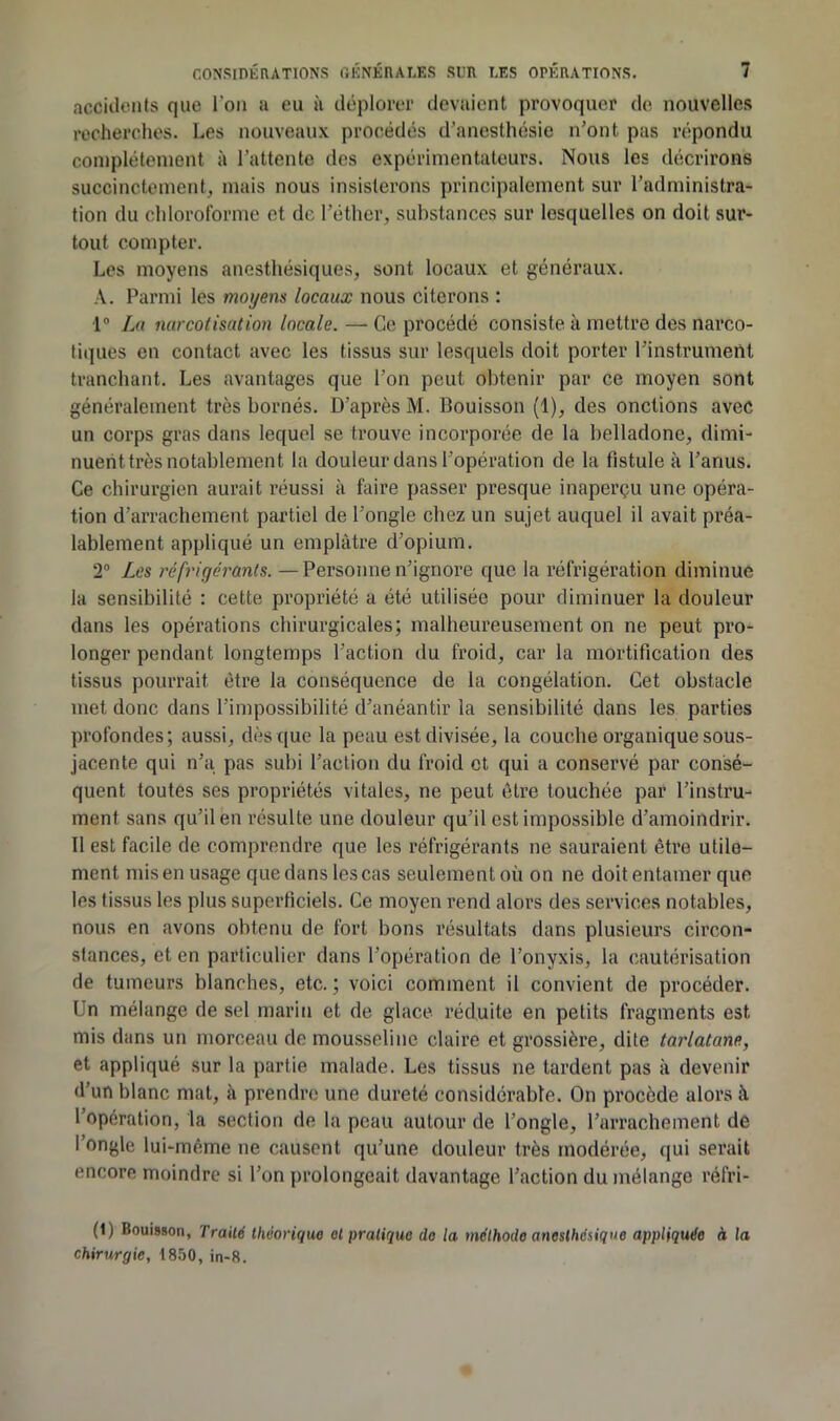 accidents que l’on a eu à déplorer devaient provoquer de nouvelles recherches. Les nouveaux procédés d’anesthésie n’ont pas répondu complètement à l’attente des expérimentateurs. Nous les décrirons succinctement, mais nous insisterons principalement sur l’administra- tion du chloroforme et de l’éther, substances sur lesquelles on doit sur- tout compter. Les moyens anesthésiques, sont locaux et généraux. A. Parmi les moyens locaux nous citerons : 1® Lu narcoiisation locale. — Ce procédé consiste à mettre des narco- tiques en contact avec les tissus sur lesquels doit porter l’instrumeUt tranchant. Les avantages que l’on peut obtenir par ce moyen sont généralement très bornés. D’après M. Bouisson (1), des onctions avec un corps gras dans lequel se trouve incorporée de la belladone, dimi- nuerittrès notablement la douleur dans l’opération de la fistule à l’anus. Ce chirurgien aurait réussi à faire passer presque inaperçu une opéra- tion d’aiTachement partiel de l’ongle chez un sujet auquel il avait préa- lablement appliqué un emplâtre d’opium. 2® Les réfrigérants. —Personne n’ignore que la réfrigération diminue la sensibilité : cette propriété a été utilisée pour diminuer la douleur dans les opérations chirurgicales; malheureusement on ne peut pro- longer pendant longtemps l’action du froid, car la mortification des tissus pourrait être la conséquence de la congélation. Cet obstacle met donc dans l’impossibilité d’anéantir la sensibilité dans les parties profondes; aussi, dès que la peau est divisée, la couche organique sous- jacente qui n’a pas subi l’action du froid et qui a conservé par consé- quent toutes ses propriétés vitales, ne peut être touchée par l’instru- ment sans qu’il en résulte une douleur qu’il est impossible d’amoindrir. Il est facile de comprendre que les réfrigérants ne sauraient être utile- ment mis en usage que dans les cas seulement où on ne doit entamer que les tissus les plus superficiels. Ce moyen rend alors des services notables, nous en avons obtenu de fort bons résultats dans plusieurs circon- stances, et en particulier dans l’opération de l’onyxis, la cautérisation de tumeurs blanches, etc. ; voici comment il convient de procéder. Un mélange de sel marin et de glace réduite en petits fragments est mis dans un morceau de mousseline claire et grossière, dite tarlatane, et appliqué sur la partie malade. Les tissus ne tardent pas à devenir d’un blanc mat, à prendre une dureté considérable. On procède alors à l’opération, la section de la peau autour de l’ongle, l’arrachement de fongle lui-même ne causent qu’une douleur très modérée, qui serait encore moindre si l’on prolongeait davantage l’action du mélange réfri- (1) Bouisson, Traité théorique et pratique do la méthode anesthésique appliquée à la chirurgie, 1850, in-8.