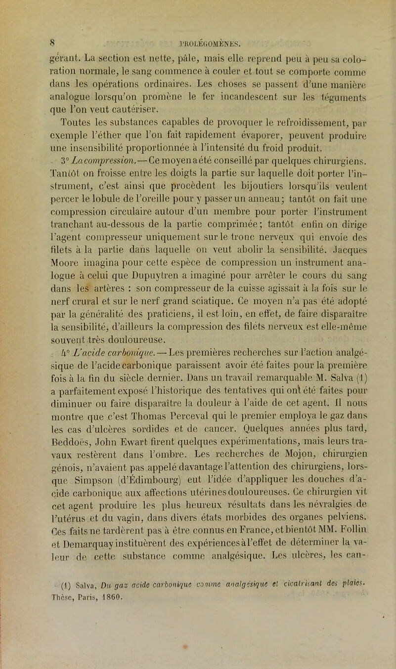 {^évcint. Lu section est nette, pâle, niais elle l'cpcencl peu à peu sa colo- ration normale, le sang commence à couler et tout se comporte comme dans les opérations ordinaires. Les choses se passent d’une manière analogue lorsqu’on promène le fer incandescent sur les téguments que l’on veut cautériser. ’l'outes les substances capables de provoquer le refroidissement, par exemple l’éther que l’on fait rapidement évaporer, peuvent produire une insensibilité proportionnée à l’intensité du froid produit. T La compression.—Ce moyen aété conseillé par quelques chirurgiens. Tantôt on froisse entre les doigts la partie sur laquelle doit porter l’in- strument, c’est ainsi que procèdent les bijoutiers lorsqu’ils veulent percer le lobule de l’oreille pour y passer un anneau; tantôt on fait une compression circulaire autour d’un membre pour porter l’instrument tranchant au-dessous de la partie comprimée; tantôt enfin on dirige l’agent compresseur uniquement sur le tronc nerveux qui envoie des Hlets à la partie dans laquelle on veut abolir la sensibilité. .Jacques Moore imagina pour cette espèce de compression un instrument ana- logue à celui que Dupuytren a imaginé pour arrêter le cours du sang dans les artères : son compresseur de la cuisse agissait à la fois sur le nerf crural et sur le nerf grand sciatique. Ce moyen n’a pas été adopté par la généralité des praticiens, il est loin, en edét, de faire disparaître' la sensibilité, d’ailleurs la compression des füéts nerveux est elle-même souvent très douloureuse. h° L'acide carbonique. — Les premières recherches sur l’action analgé- sique de l’acide carbonique paraissent avoir été faites pour la première fois à la fin du siècle dernier. Dans un travail remarquable M. Salva (1) a parfaitement exposé l’historique des tentatives quionlété faites pour diminuer ou faire disparaître la douleur à l’aide de cet agent. 11 nous montre que c’est Thomas Perceval qui le premier employa le gaz dans les cas d’ulcères sordides et de cancer. Quelques années plus tard, Beddoës, .lohn Ewart firent quelques expérimentations, mais leurs tra- vaux restèrent dans l’omhrc. Les recherches de Mojon, chirurgien génois, n’avaient pas appelé davantage l’attention des chirurgiens, lors- que Simpson fd’Édimbourg) eut l’idée d’appliquer les douches d’a- cide carbonique aux affections utérines douloureuses. Ce chirurgien vit cet agent produire les plus heureux résultats dans les névralgies de l’utérus et du vagin, dans divers états morbides des organes pelviens. Ces faits ne tardèrent pas à être connus en France, et bientôt MM. Follin et Demarquay instituèrent des expériences à l’effet de déterminer la va- leur de cette substance comme analgésique. Les ulcères, les can- (1) Salva, Du gaz acide carbonique comme analgésique el cicalrkanl des plaies. Thèse, Paris, 1860.