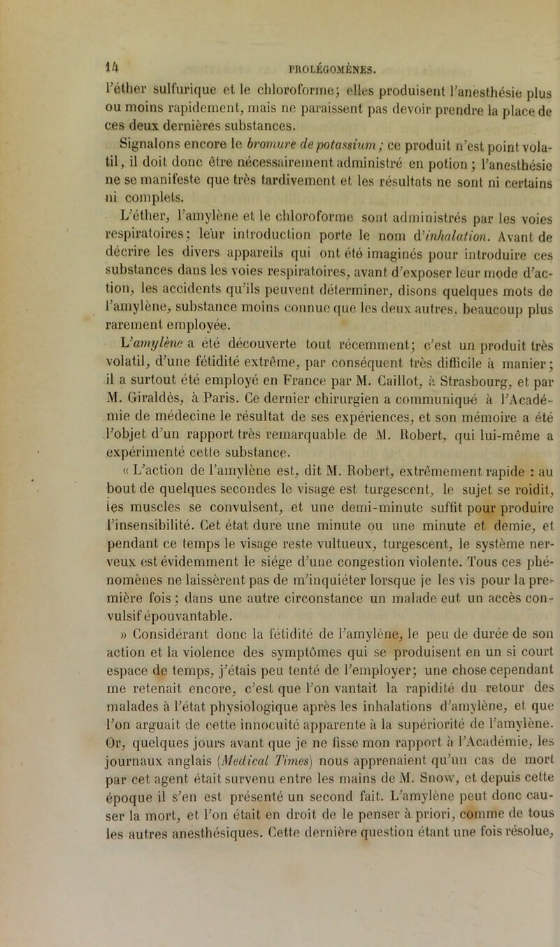 l'étlier sulfurique et le chloroforme; elles produisent l’anesthésie plus ou moins rapidement, mais ne paraissent pas devoir prendre la place de ces deux dernières substances. Signalons encore le bromure de potassium ; ce produit n’est point vola- til, il doit donc être nécessairement administré en potion; l’anesthésie ne se manifeste que très tardivement et les résultats ne sont ni certains jii complets. L’éther, l’amylène et le chloroforme sont administrés par les voies respiratoires; leur introduction porte le nom d'inhalation. Avant de décrire les divers appareils qui ont été imaginés pour introduire ces substances dans les voies i*espiratoires, avant d’exposer leur mode d’ac- tion, les accidents qu’ils peuvent déterminer, disons quelques mots de l’amylène, substance moins connue ([ue les deux autres, beaucoup plus rarement employée. Vamylène a été découverte tout récemment; c’est un produit très volatil, d’une fétidité extrême, par conséquent très difficile à manier; il a surtout été employé en France par M. Caillot, à Strasbourg, et par M. Giraldès, à Paris. Ce dernier chirurgien a communiqué à l’Acadé- mie de médecine le résultat de ses expériences, et son mémoire a été l’objet d’un rapport très remarquable de M. Robert, qui lui-même a expérimenté cette substance. (( L’action de l’amylène est, dit M. Robert, extrêmement rapide : au bout de quelques secondes le visage est turgescent, le sujet se roidit, les muscles se convulsent, et une demi-minute suffit pour produire l’insensibilité. Cet état dure une minute ou une minute et demie, et pendant ce temps le visage reste vultueux, turgescent, le système ner- veux est évidemment le siège d’une congestion violente. Tous ces phé- nomènes ne laissèrent pas de m’inquiéter lorsque je les vis pour la pre- mière fois ; dans une autre circonstance un malade eut un accès con- vulsif épouvantable. » Considérant donc la fétidité de l’amylène, le peu de durée de son action et la violence des symptômes qui se produisent en un si court espace de temps, j’étais peu tenté de l’employer; une chose cependant me retenait encore, c’est que l’on vantait la rapidité du retour des malades à l’état physiologique après les inhalations d’amylène, et que l’on arguait de cette innocuité apparente à la supériorité de l’amylène. Or, quelques jours avant que je ne fisse mon rapport à l’Académie, les journaux anglais [Medical Times) nous apprenaient qu’un cas de mort par cet agent était survenu entre les mains de M. Snow, et depuis cette époque il s’en est présenté un second fait. L’amylène peut donc cau- ser la mort, et l’on était en droit de le penser à priori, comme de tous les autres ane.stbésiques. Cette dernière question étant une fois résolue.